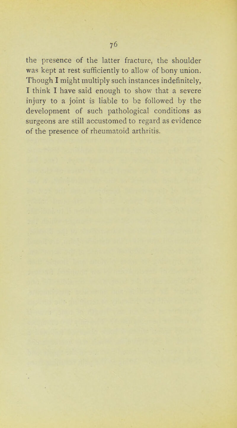 the presence of the latter fracture, the shoulder was kept at rest sufificiently to allow of bony union. Though I might multiply such instances indefinitely, I think I have said enough to show that a severe injury to a joint is liable to be followed by the development of such pathological conditions as surgeons are still accustomed to regard as evidence of the presence of rheumatoid arthritis.