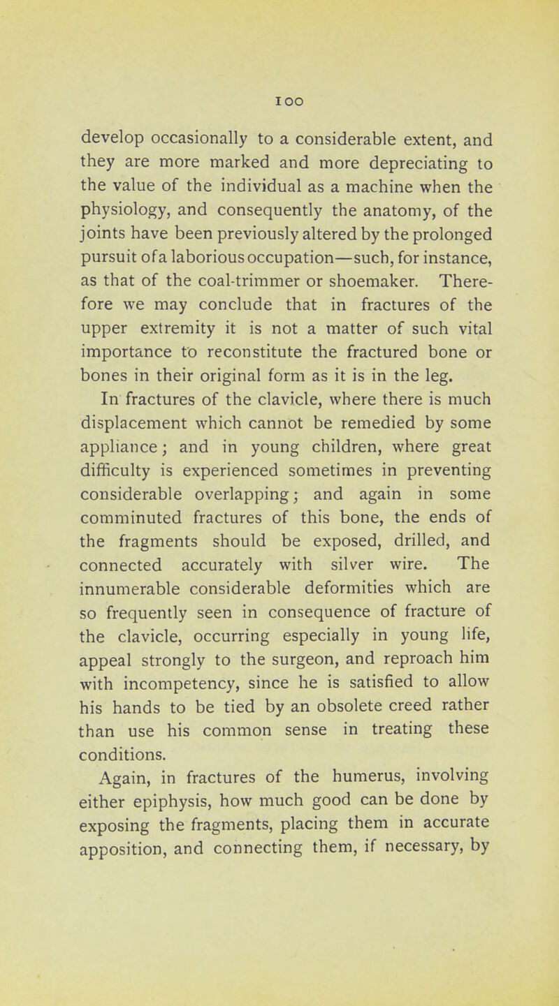 lOO develop occasionally to a considerable extent, and they are more marked and more depreciating to the value of the individual as a machine when the physiology, and consequently the anatomy, of the joints have been previously altered by the prolonged pursuit of a laborious occupation—such, for instance, as that of the coal-trimmer or shoemaker. There- fore we may conclude that in fractures of the upper extremity it is not a matter of such vital importance to reconstitute the fractured bone or bones in their original form as it is in the leg. In fractures of the clavicle, where there is much displacement which cannot be remedied by some appliance; and in young children, where great difficulty is experienced sometimes in preventing considerable overlapping; and again in some comminuted fractures of this bone, the ends of the fragments should be exposed, drilled, and connected accurately with silver wire. The innumerable considerable deformities which are so frequently seen in consequence of fracture of the clavicle, occurring especially in young life, appeal strongly to the surgeon, and reproach him with incompetency, since he is satisfied to allow his hands to be tied by an obsolete creed rather than use his common sense in treating these conditions. Again, in fractures of the humerus, involving either epiphysis, how much good can be done by exposing the fragments, placing them in accurate apposition, and connecting them, if necessary, by
