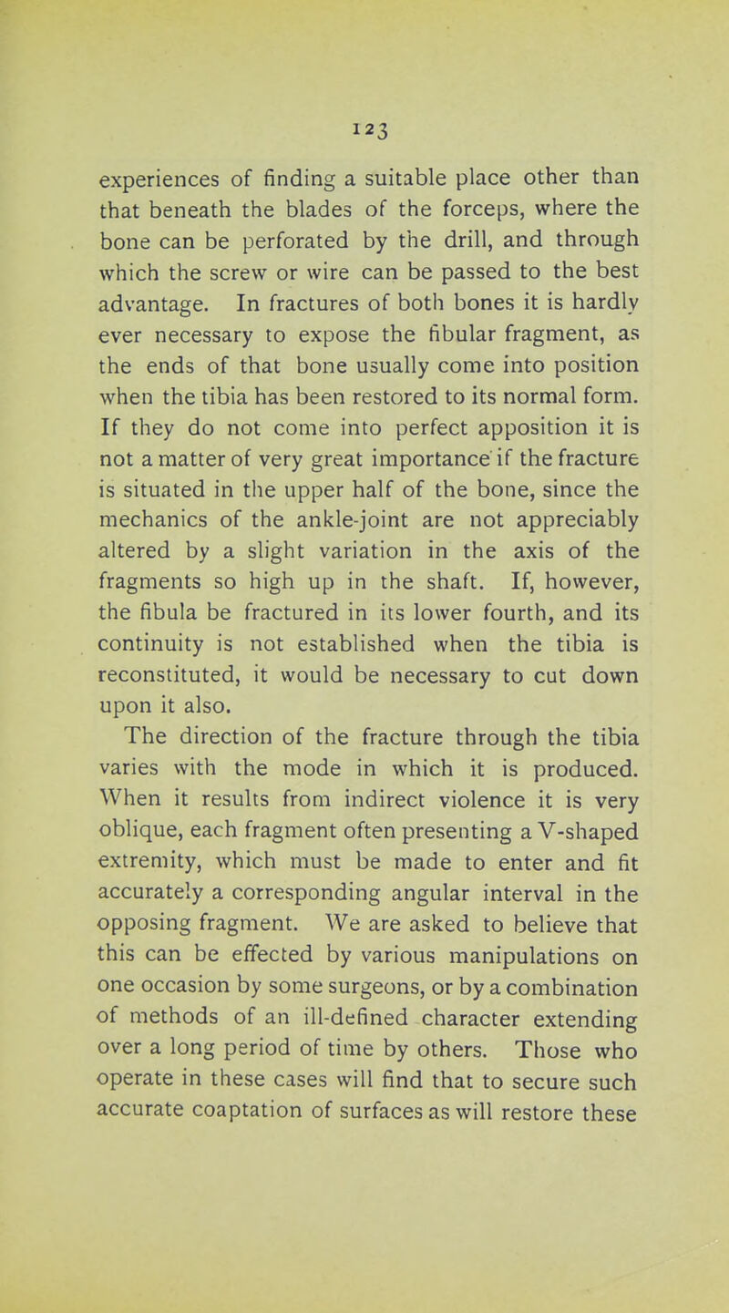 experiences of finding a suitable place other than that beneath the blades of the forceps, where the bone can be perforated by the drill, and through which the screw or wire can be passed to the best advantage. In fractures of both bones it is hardly ever necessary to expose the fibular fragment, as the ends of that bone usually come into position when the tibia has been restored to its normal form. If they do not come into perfect apposition it is not a matter of very great importance if the fracture is situated in the upper half of the bone, since the mechanics of the ankle-joint are not appreciably altered by a slight variation in the axis of the fragments so high up in the shaft. If, however, the fibula be fractured in its lower fourth, and its continuity is not established when the tibia is reconstituted, it would be necessary to cut down upon it also. The direction of the fracture through the tibia varies with the mode in which it is produced. When it results from indirect violence it is very oblique, each fragment often presenting a V-shaped extremity, which must be made to enter and fit accurately a corresponding angular interval in the opposing fragment. We are asked to believe that this can be effected by various manipulations on one occasion by some surgeons, or by a combination of methods of an ill-defined character extending over a long period of time by others. Those who operate in these cases will find that to secure such accurate coaptation of surfaces as will restore these