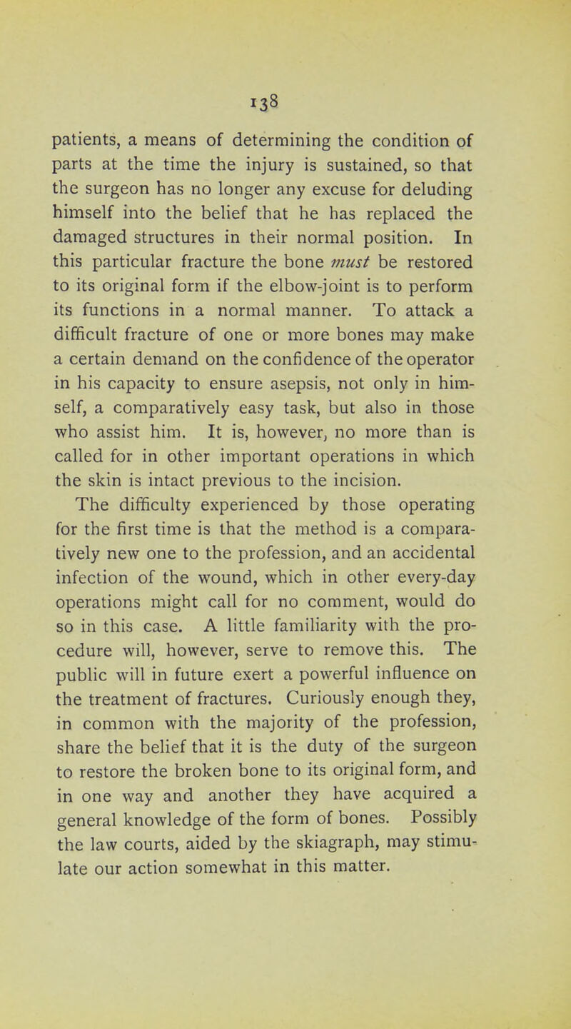 patients, a means of determining the condition of parts at the time the injury is sustained, so that the surgeon has no longer any excuse for deluding himself into the belief that he has replaced the damaged structures in their normal position. In this particular fracture the bone must be restored to its original form if the elbow-joint is to perform its functions in a normal manner. To attack a difficult fracture of one or more bones may make a certain demand on the confidence of the operator in his capacity to ensure asepsis, not only in him- self, a comparatively easy task, but also in those who assist him. It is, however, no more than is called for in other important operations in which the skin is intact previous to the incision. The difficulty experienced by those operating for the first time is that the method is a compara- tively new one to the profession, and an accidental infection of the wound, which in other every-day operations might call for no comment, would do so in this case. A little familiarity with the pro- cedure will, however, serve to remove this. The public will in future exert a powerful influence on the treatment of fractures. Curiously enough they, in common with the majority of the profession, share the belief that it is the duty of the surgeon to restore the broken bone to its original form, and in one way and another they have acquired a general knowledge of the form of bones. Possibly the law courts, aided by the skiagraph, may stimu- late our action somewhat in this matter.