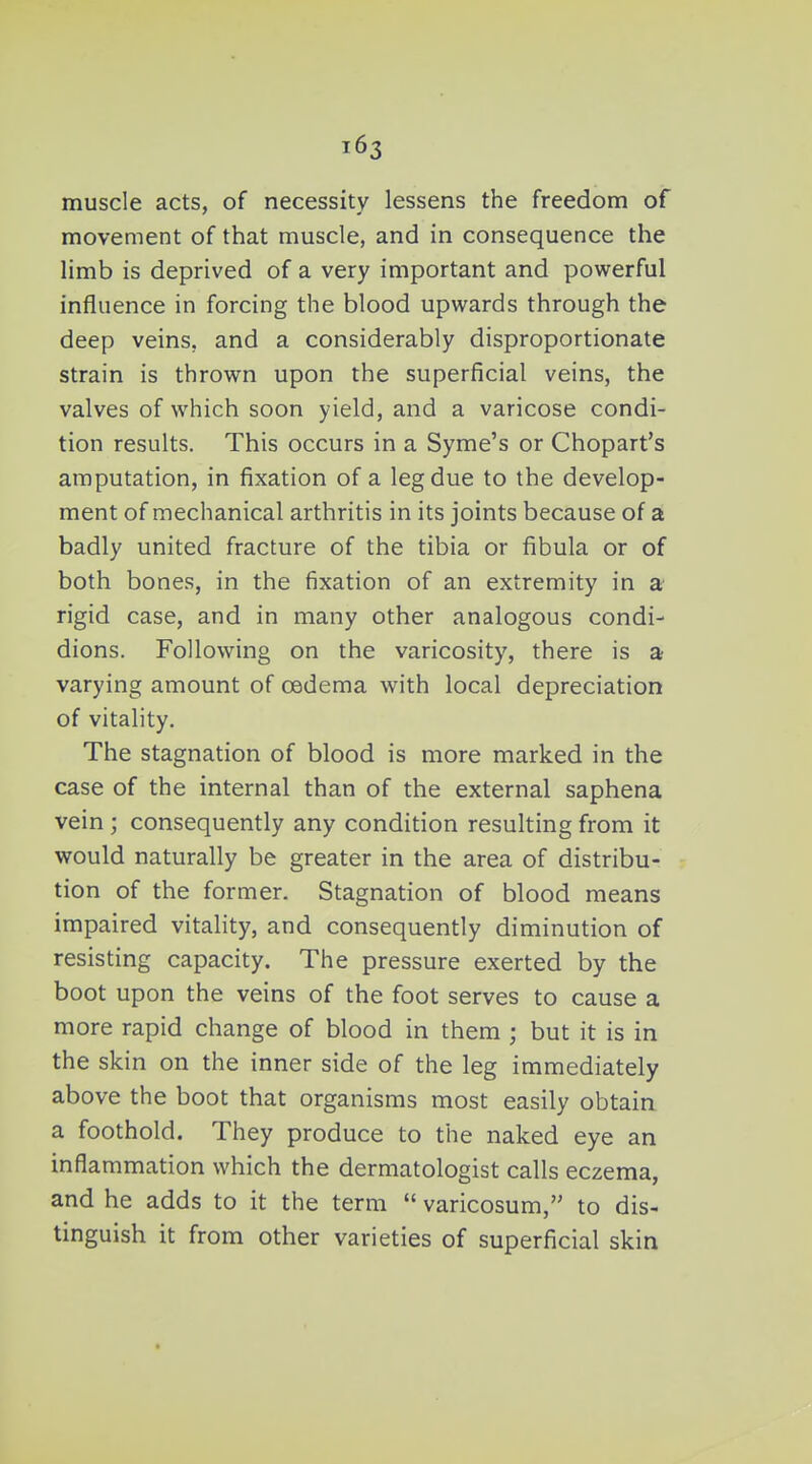 muscle acts, of necessity lessens the freedom of movement of that muscle, and in consequence the limb is deprived of a very important and powerful influence in forcing the blood upwards through the deep veins, and a considerably disproportionate strain is thrown upon the superficial veins, the valves of which soon yield, and a varicose condi- tion results. This occurs in a Syme's or Chopart's amputation, in fixation of a leg due to the develop- ment of mechanical arthritis in its joints because of a badly united fracture of the tibia or fibula or of both bones, in the fixation of an extremity in a rigid case, and in many other analogous condi- dions. Following on the varicosity, there is a varying amount of oedema with local depreciation of vitality. The stagnation of blood is more marked in the case of the internal than of the external saphena vein; consequently any condition resulting from it would naturally be greater in the area of distribu- tion of the former. Stagnation of blood means impaired vitality, and consequently diminution of resisting capacity. The pressure exerted by the boot upon the veins of the foot serves to cause a more rapid change of blood in them ; but it is in the skin on the inner side of the leg immediately above the boot that organisms most easily obtain a foothold. They produce to the naked eye an inflammation which the dermatologist calls eczema, and he adds to it the term  varicosum, to dis- tinguish it from other varieties of superficial skin