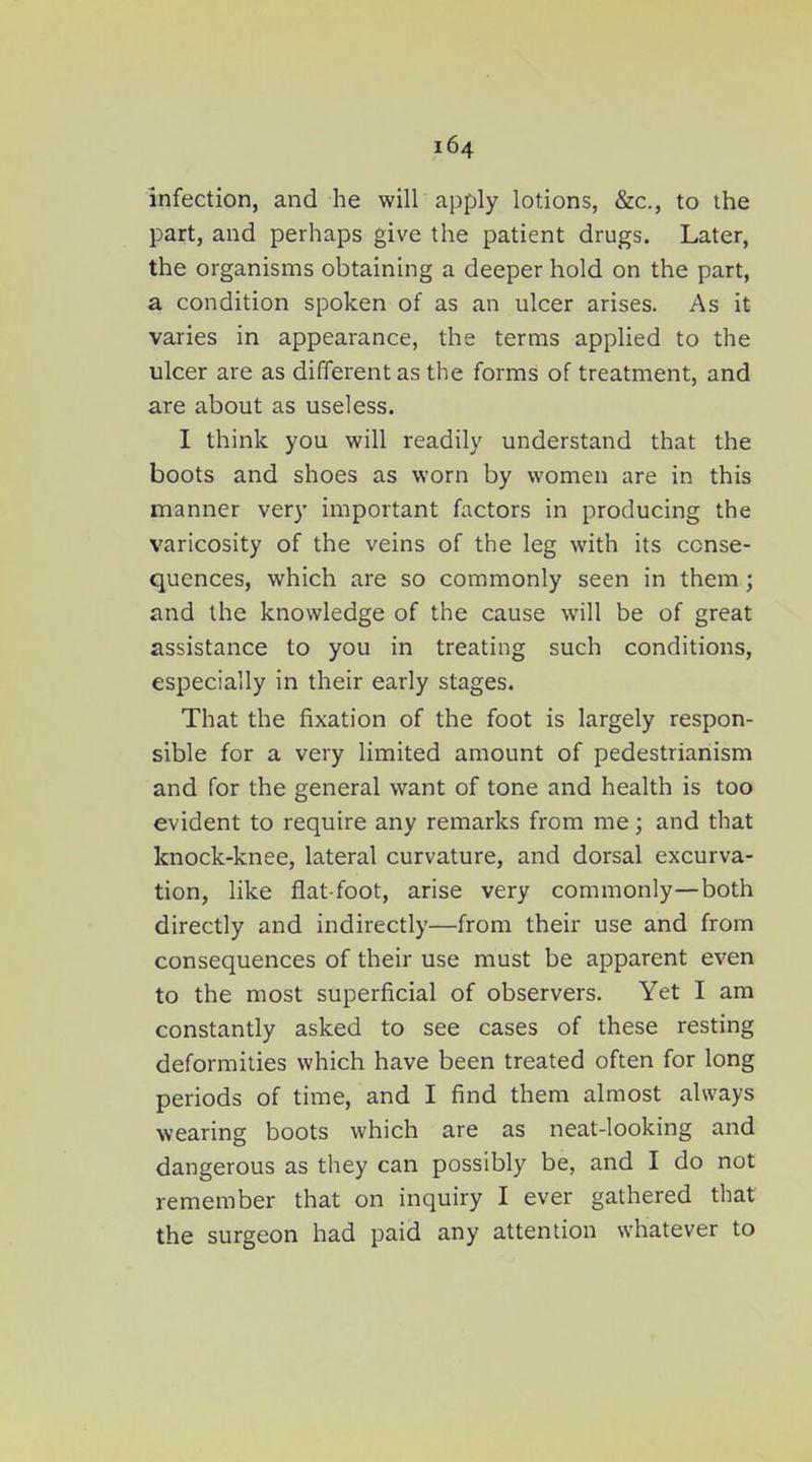 infection, and he will apply lotions, &c., to the part, and perhaps give the patient drugs. Later, the organisms obtaining a deeper hold on the part, a condition spoken of as an ulcer arises. As it varies in appearance, the terms applied to the ulcer are as different as the forms of treatment, and are about as useless. I think you will readily understand that the boots and shoes as worn by women are in this manner very important factors in producing the varicosity of the veins of the leg with its conse- quences, which are so commonly seen in them; and the knowledge of the cause will be of great assistance to you in treating such conditions, especially in their early stages. That the fixation of the foot is largely respon- sible for a very limited amount of pedestrianism and for the general want of tone and health is too evident to require any remarks from me; and that knock-knee, lateral curvature, and dorsal excurva- tion, like flat-foot, arise very commonly—both directly and indirectly—from their use and from consequences of their use must be apparent even to the most superficial of observers. Yet I am constantly asked to see cases of these resting deformities which have been treated often for long periods of time, and I find them almost always wearing boots which are as neat-looking and dangerous as they can possibly be, and I do not remember that on inquiry I ever gathered that the surgeon had paid any attention whatever to