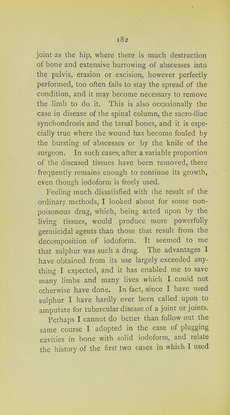 joint as the hip, where there is much destruction of bone and extensive burrowing of abscesses into the pelvis, erasion or excision, however perfectly performed, too often fails to stay the spread of the condition, and it may become necessary to remove the limb to do it. This is also occasionally the case in disease of the spinal column, the sacro-iliac synchondrosis and the tarsal bones, and it is espe- cially true where the wound has become fouled by the bursting of abscesses or by the knife of the surgeon. In such cases, after a variable proportion of the diseased tissues have been removed, there frequently remains enough to continue its growth, even though iodoform is freely used. Feeling much dissatisfied with the result of the ordinary methods, I looked about for some non- poisonous drug, which^ being acted upon by the living tissues, would produce more powerfully germicidal agents than those that result from the decomposition of iodoform. It seemed to me that sulphur was such a drug. The advantages I have obtained from its use largely exceeded any- thing I expected, and it has enabled me to save many limbs and many lives which I could not otherwise have done. In fact, since I have used sulphur I have hardly ever been called upon to amputate for tubercular disease of a joint or joints. Perhaps I cannot do better than follow out the same course I adopted in the case of plugging cavities in bone with solid iodoform, and relate the history of the first two cases in which I used