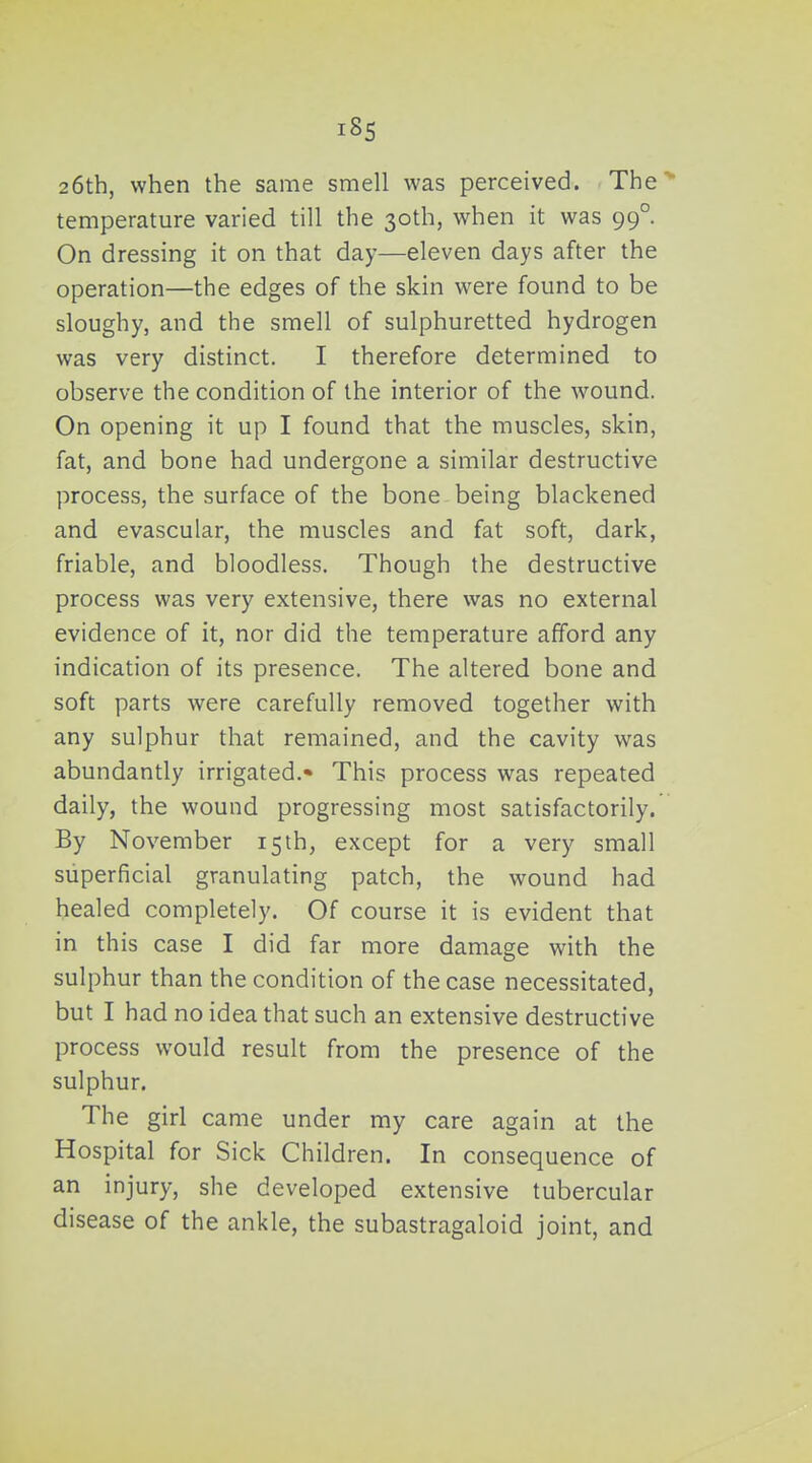 26th, when the same smell was perceived. The* temperature varied till the 30th, when it was 99°. On dressing it on that day—eleven days after the operation—the edges of the skin were found to be sloughy, and the smell of sulphuretted hydrogen was very distinct. I therefore determined to observe the condition of the interior of the wound. On opening it up I found that the muscles, skin, fat, and bone had undergone a similar destructive process, the surface of the bone being blackened and evascular, the muscles and fat soft, dark, friable, and bloodless. Though the destructive process was very extensive, there was no external evidence of it, nor did the temperature afford any indication of its presence. The altered bone and soft parts were carefully removed together with any sulphur that remained, and the cavity was abundantly irrigated.* This process was repeated daily, the wound progressing most satisfactorily. By November 15th, except for a very small superficial granulating patch, the wound had healed completely. Of course it is evident that in this case I did far more damage with the sulphur than the condition of the case necessitated, but I had no idea that such an extensive destructive process would result from the presence of the sulphur. The girl came under my care again at the Hospital for Sick Children. In consequence of an injury, she developed extensive tubercular disease of the ankle, the subastragaloid joint, and