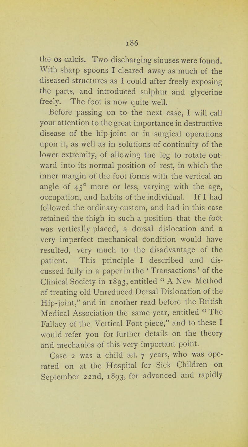 the OS calcis. Two discharging sinuses were found. With sharp spoons I cleared away as much of the diseased structures as I could after freely exposing the parts, and introduced sulphur and glycerine freely. The foot is now quite well. Before passing on to the next case, I will call your attention to the great importance in destructive disease of the hip-joint or in surgical operations upon it, as well as in solutions of continuity of the lower extremity, of allowing the leg to rotate out- ward into its normal position of rest, in which the inner margin of the foot forms with the vertical an angle of 45° more or less, varying with the age, occupation, and habits of the individual. If I had followed the ordinary custom, and had in this case retained the thigh in such a position that the foot was vertically placed, a dorsal dislocation and a very imperfect mechanical condition would have resulted, very much to the disadvantage of the patient. This principle I described and dis- cussed fully in a paper in the * Transactions' of the Clinical Society in 1893, entitled  A New Method of treating old Unreduced Dorsal Dislocation of the Hip-joint, and in another read before the British Medical Association the same year, entitled  The Fallacy of the Vertical Foot-piece, and to these I would refer you for further details on the theory and mechanics of this very important point. Case 2 was a child 3et. 7 years, who was ope- rated on at the Hospital for Sick Children on September 22nd, 1893, for advanced and rapidly