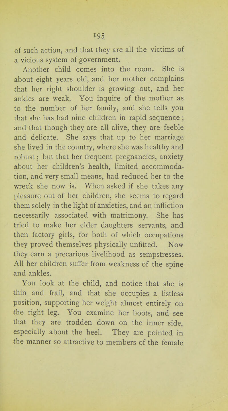 of such action, and that they are all the victims of a vicious system of government. Another child comes into the room. She is about eight years old, and her mother complains that her right shoulder is growing out, and her ankles are weak. You inquire of the mother as to the number of her family, and she tells you that she has had nine children in rapid sequence; and that though they are all alive, they are feeble and delicate. She says that up to her marriage she lived in the country, where she was healthy and robust; but that her frequent pregnancies, anxiety about her children's health, limited accommoda- tion, and very small means, had reduced her to the wreck she now is. When asked if she takes any pleasure out of her children, she seems to regard them solely in the light of anxieties, and an infliction necessarily associated with matrimony. She has tried to make her elder daughters servants, and then factory girls, for both of which occupations they proved themselves physically unfitted. Now they earn a precarious livelihood as sempstresses. All her children suffer from weakness of the spine and ankles. You look at the child, and notice that she is thin and frail, and that she occupies a listless position, supporting her weight almost entirely on the right leg. You examine her boots, and see that they are trodden down on the inner side, especially about the heel. They are pointed in the manner so attractive to members of the female