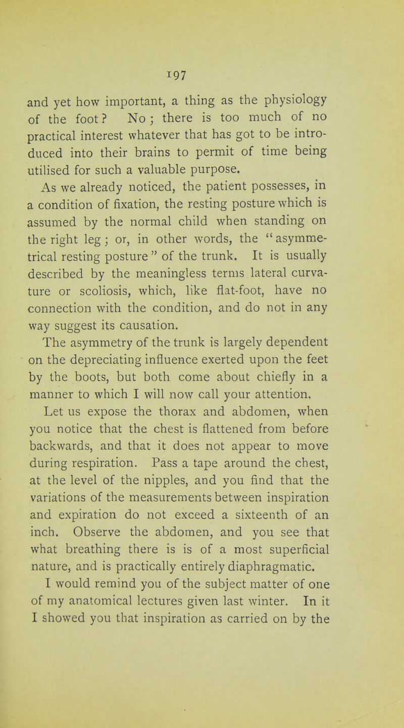 and yet how important, a thing as the physiology of the foot ? No ; there is too much of no practical interest whatever that has got to be intro- duced into their brains to permit of time being utilised for such a valuable purpose. As we already noticed, the patient possesses, in a condition of fixation, the resting posture which is assumed by the normal child when standing on the right leg ; or, in other words, the  asymme- trical resting posture  of the trunk. It is usually described by the meaningless terms lateral curva- ture or scoliosis, which, like flat-foot, have no connection with the condition, and do not in any way suggest its causation. The asymmetry of the trunk is largely dependent on the depreciating influence exerted upon the feet by the boots, but both come about chiefly in a manner to which I will now call your attention. Let us expose the thorax and abdomen, when you notice that the chest is flattened from before backwards, and that it does not appear to move during respiration. Pass a tape around the chest, at the level of the nipples, and you find that the variations of the measurements between inspiration and expiration do not exceed a sixteenth of an inch. Observe the abdomen, and you see that what breathing there is is of a most superficial nature, and is practically entirely diaphragmatic. I would remind you of the subject matter of one of my anatomical lectures given last winter. In it I showed you that inspiration as carried on by the