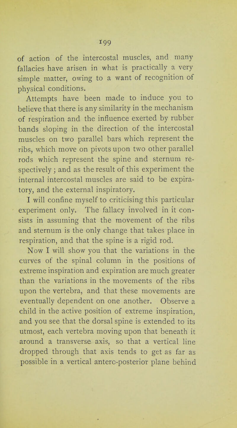 of action of the intercostal muscles, and many fallacies have arisen in what is practically a very simple matter, owing to a want of recognition of physical conditions. Attempts have been made to induce you to believe that there is any similarity in the mechanism of respiration and the influence exerted by rubber bands sloping in the direction of the intercostal muscles on two parallel bars which represent the ribs, which move on pivots upon two other parallel rods which represent the spine and sternum re- spectively ; and as the result of this experiment the internal intercostal muscles are said to be expira- tory, and the external inspiratory. I will confine myself to criticising this particular experiment only. The fallacy involved in it con- sists in assuming that the movement of the ribs and sternum is the only change that takes place in respiration, and that the spine is a rigid rod. Now I will show you that the variations in the curves of the spinal column in the positions of extreme inspiration and expiration are much greater than the variations in the movements of the ribs upon the vertebra, and that these movements are eventually dependent on one another. Observe a child in the active position of extreme inspiration, and you see that the dorsal spine is extended to its utmost, each vertebra moving upon that beneath it around a transverse axis, so that a vertical line dropped through that axis tends to get as far as possible in a vertical anterc-posterior plane behind