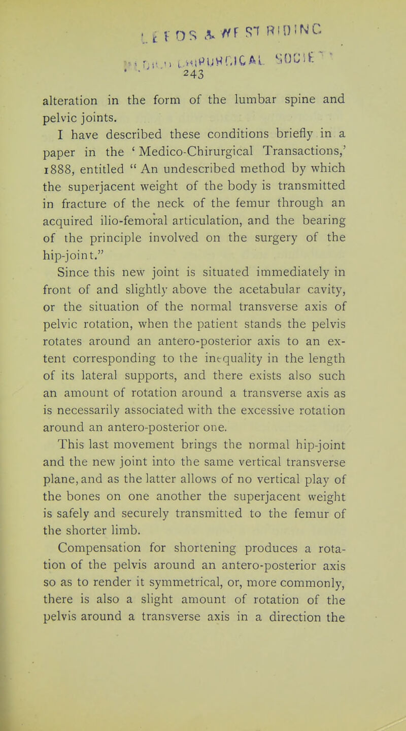 alteration in the form of the lumbar spine and pelvic joints. I have described these conditions briefly in a paper in the ' Medico-Chirurgical Transactions,' 1888, entitled  An undescribed method by which the superjacent weight of the body is transmitted in fracture of the neck of the femur through an acquired ilio-femoral articulation, and the bearing of the principle involved on the surgery of the hip-joint. Since this new joint is situated immediately in front of and slightly above the acetabular cavity, or the situation of the normal transverse axis of pelvic rotation, when the patient stands the pelvis rotates around an antero-posterior axis to an ex- tent corresponding to the inequality in the length of its lateral supports, and there exists also such an amount of rotation around a transverse axis as is necessarily associated with the excessive rotation around an antero-posterior one. This last movement brings the normal hip-joint and the new joint into the same vertical transverse plane, and as the latter allows of no vertical play of the bones on one another the superjacent weight is safely and securely transmitted to the femur of the shorter limb. Compensation for shortening produces a rota- tion of the pelvis around an antero-posterior axis so as to render it symmetrical, or, more commonly, there is also a slight amount of rotation of the pelvis around a transverse axis in a direction the