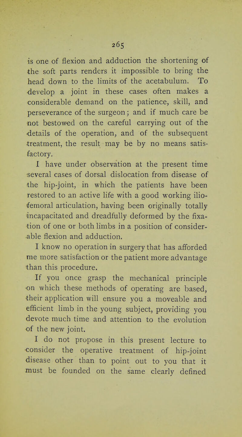 is one of flexion and adduction the shortening of the soft parts renders it impossible to bring the head down to the Hmits of the acetabulum. To -develop a joint in these cases often makes a considerable demand on the patience, skill, and perseverance of the surgeon; and if much care be not bestowed on the careful carrying out of the •details of the operation, and of the subsequent ■treatment, the result may be by no means satis- factory. 1 have under observation at the present time several cases of dorsal dislocation from disease of the hip-joint, in which the patients have been restored to an active life with a good working ilio- femoral articulation, having been originally totally •incapacitated and dreadfully deformed by the fixa- tion of one or both limbs in a position of consider- able flexion and adduction. I know no operation in surgery that has afforded me more satisfaction or the patient more advantage than this procedure. If you once grasp the mechanical principle ■on which these methods of operating are based, •their application will ensure you a moveable and efficient limb in the young subject, providing you devote much time and attention to the evolution •of the new joint. I do not propose in this present lecture to •consider the operative treatment of hip-joint disease other than to point out to you that it must be founded on the same clearly defined