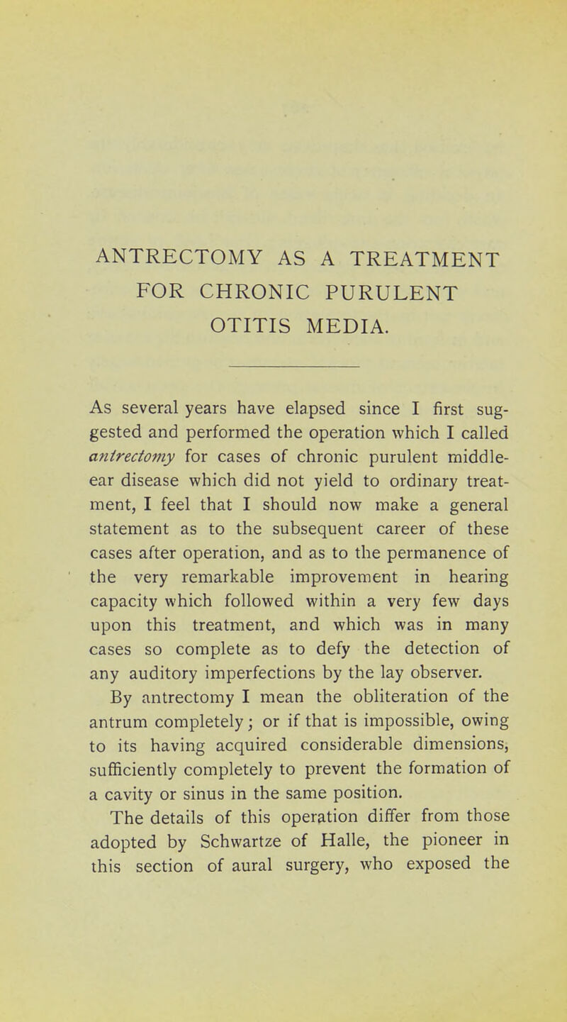 ANTRECTOMY AS A TREATMENT FOR CHRONIC PURULENT OTITIS MEDIA. As several years have elapsed since I first sug- gested and performed the operation which I called antrectomy for cases of chronic purulent middle- ear disease which did not yield to ordinary treat- ment, I feel that I should now make a general statement as to the subsequent career of these cases after operation, and as to the permanence of the very remarkable improvement in hearing capacity which followed within a very few days upon this treatment, and which was in many cases so complete as to defy the detection of any auditory imperfections by the lay observer. By antrectomy I mean the obliteration of the antrum completely; or if that is impossible, owing to its having acquired considerable dimensions, sufficiently completely to prevent the formation of a cavity or sinus in the same position. The details of this operation differ from those adopted by Schwartze of Halle, the pioneer in this section of aural surgery, who exposed the