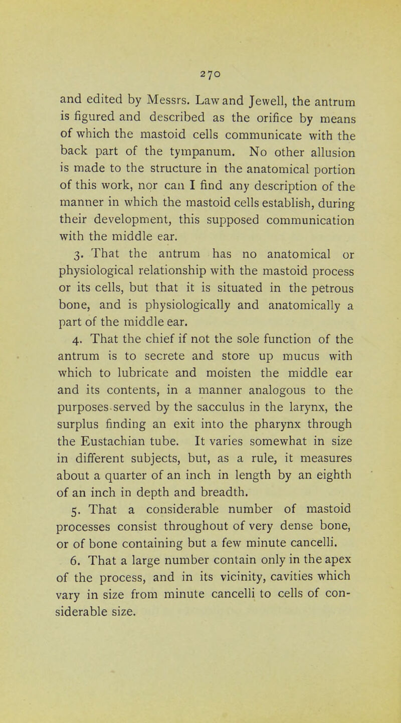 and edited by Messrs. Law and Jewell, the antrum is figured and described as the orifice by means of which the mastoid cells communicate with the back part of the tympanum. No other allusion is made to the structure in the anatomical portion of this work, nor can I find any description of the manner in which the mastoid cells establish, during their development, this supposed communication with the middle ear. 3. That the antrum has no anatomical or physiological relationship with the mastoid process or its cells, but that it is situated in the petrous bone, and is physiologically and anatomically a part of the middle ear. 4. That the chief if not the sole function of the antrum is to secrete and store up mucus with which to lubricate and moisten the middle ear and its contents, in a manner analogous to the purposes, served by the sacculus in the larynx, the surplus finding an exit into the pharynx through the Eustachian tube. It varies somewhat in size in different subjects, but, as a rule, it measures about a quarter of an inch in length by an eighth of an inch in depth and breadth. 5. That a considerable number of mastoid processes consist throughout of very dense bone, or of bone containing but a few minute cancelli. 6. That a large number contain only in the apex of the process, and in its vicinity, cavities which vary in size from minute cancelli to cells of con- siderable size.