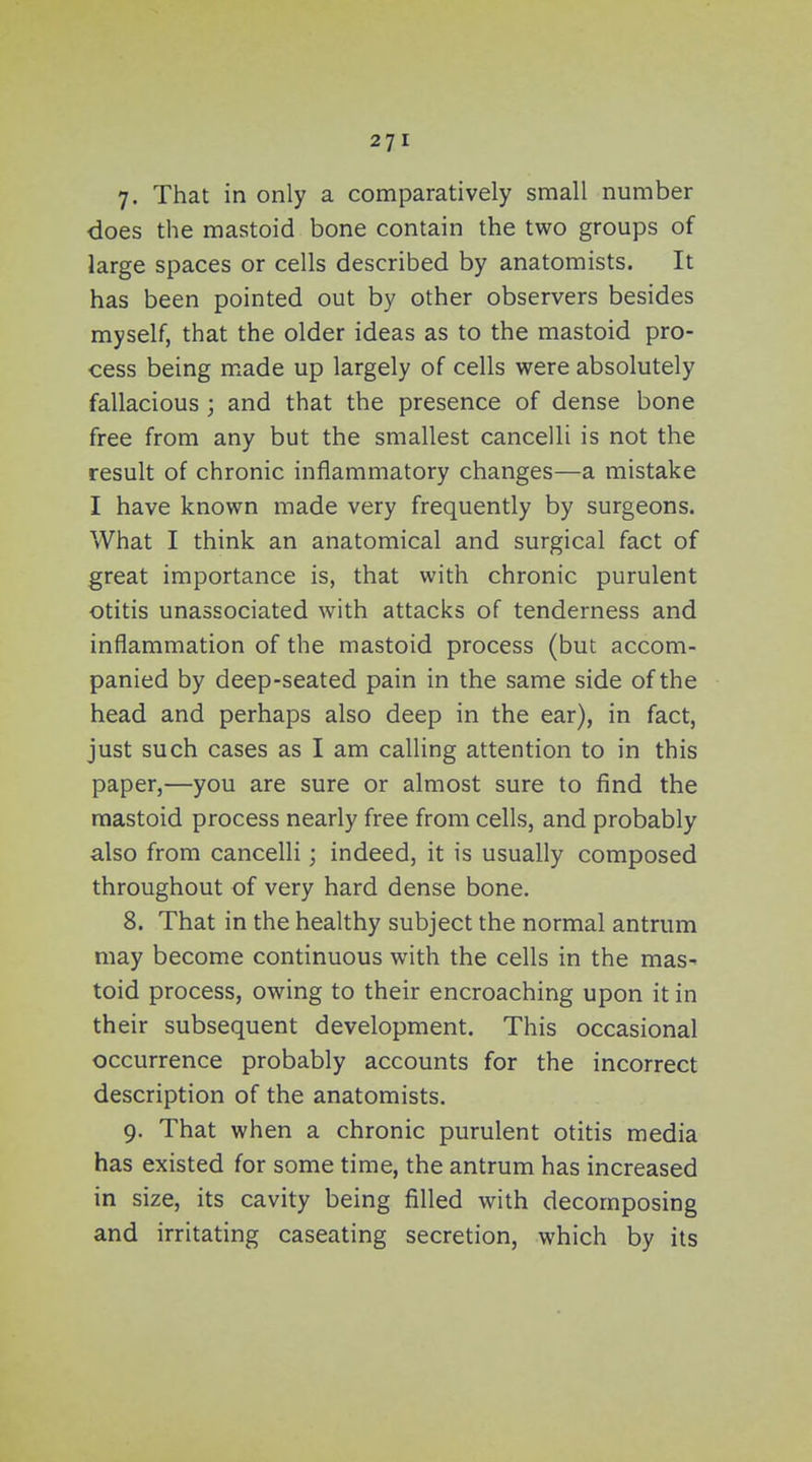 7- That in only a comparatively small number does the mastoid bone contain the two groups of large spaces or cells described by anatomists. It has been pointed out by other observers besides myself, that the older ideas as to the mastoid pro- cess being made up largely of cells were absolutely fallacious ; and that the presence of dense bone free from any but the smallest cancelli is not the result of chronic inflammatory changes—a mistake I have known made very frequently by surgeons. What I think an anatomical and surgical fact of great importance is, that with chronic purulent otitis unassociated with attacks of tenderness and inflammation of the mastoid process (but accom- panied by deep-seated pain in the same side of the head and perhaps also deep in the ear), in fact, just such cases as I am calling attention to in this paper,—you are sure or almost sure to find the mastoid process nearly free from cells, and probably also from cancelli; indeed, it is usually composed throughout of very hard dense bone. 8. That in the healthy subject the normal antrum may become continuous with the cells in the mas- toid process, owing to their encroaching upon it in their subsequent development. This occasional occurrence probably accounts for the incorrect description of the anatomists. g. That when a chronic purulent otitis media has existed for some time, the antrum has increased in size, its cavity being filled with decomposing and irritating caseating secretion, which by its