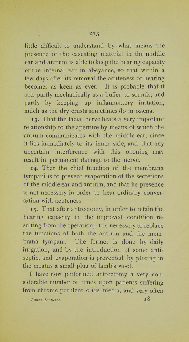 little difficult to understand by. what means the presence of the caseating material in the middle ear and antrum is able to keep the hearing capacity of the internal ear in abeyance, so that within a few days after its removal the acuteness of hearing becomes as keen as ever. It is probable that it acts partly mechanically as a buffer to sounds, and partly by keeping up inflammatory irritation, much as the dry crusts sometimes do in ozaena. 13. That the facial nerve bears a very important relationship to the aperture by means of which the antrum communicates with the middle ear, since it lies immediately to its inner side, and that any uncertain interference with this opening may result in permanent damage to the nerve. 14. That the chief function of the membrana tympani is to prevent evaporation of the secretions of the middle ear and antrum, and that its presence is not necessary in order to hear ordinary conver- sation with acuteness. 15. That after antrectomy, in order to retain the hearing capacity in the improved condition re- sulting from the operation, it is necessary to replace the functions of both the antrum and the mem- brana tympani. The former is done by daily irrigation, and by the introduction of some anti- septic, and evaporation is prevented by placing in the meatus a small plug of lamb's wool. I have now performed antrectomy a very con- siderable number of times upon patients suffering from chronic purulent otitis media, and very often Lane: Lectures. 18