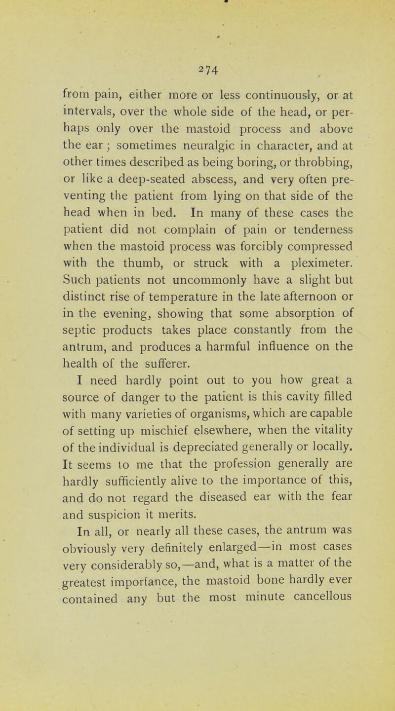 from pain, either more or less continuously, or at intervals, over the whole side of the head, or per- haps only over the mastoid process and above the ear; sometimes neuralgic in character, and at other times described as being boring, or throbbing, or like a deep-seated abscess, and very often pre- venting the patient from lying on that side of the head when in bed. In many of these cases the patient did not complain of pain or tenderness when the mastoid process was forcibly compressed with the thumb, or struck with a pleximeter. Such patients not uncommonly have a slight but distinct rise of temperature in the late afternoon or in the evening, showing that some absorption of septic products takes place constantly from the antrum, and produces a harmful influence on the health of the sufferer. I need hardly point out to you how great a source of danger to the patient is this cavity filled with many varieties of organisms, which are capable of setting up mischief elsewhere, when the vitality of the individual is depreciated generally or locally. It seems to me that the profession generally are hardly sufficiently alive to the importance of this, and do not regard the diseased ear with the fear and suspicion it merits. In all, or nearly all these cases, the antrum was obviously very definitely enlarged—in most cases very considerably so,—and, what is a matter of the greatest importance, the mastoid bone hardly ever contained any but the most minute cancellous