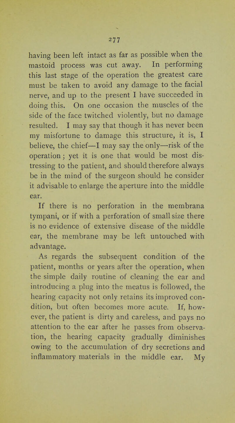 having been left intact as far as possible when the mastoid process was cut away. In performing this last stage of the operation the greatest care must be taken to avoid any damage to the facial nerve, and up to the present I have succeeded in doing this. On one occasion the muscles of the side of the face twitched violently, but no damage resulted. I may say that though it has never been my misfortune to damage this structure, it is, I believe, the chief—I may say the only—risk of the operation; yet it is one that would be most dis- tressing to the patient, and should therefore always be in the mind of the surgeon should he consider it advisable to enlarge the aperture into the middle ear. If there is no perforation in the membrana tympani, or if with a perforation of small size there is no evidence of extensive disease of the middle ear, the membrane may be left untouched with advantage. As regards the subsequent condition of the patient, months or years after the operation, when the simple daily routine of cleaning the ear and introducing a plug into the meatus is followed, the hearing capacity not only retains its improved con- dition, but often becomes more acute. If, how- ever, the patient is dirty and careless, and pays no attention to the ear after he passes from observa- tion, the hearing capacity gradually diminishes owing to the accumulation of dry secretions and inflammatory materials in the middle ear. My
