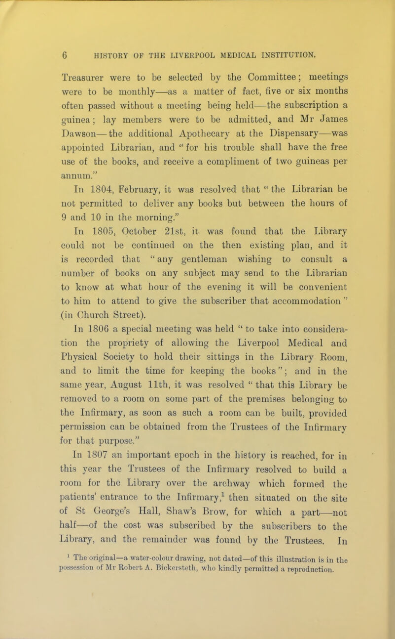 Treasurer were to be selected by the Committee; meetings were to be monthly—as a matter of fact, five or six months often passed without a meeting being held—the subscription a guinea; lay members were to be admitted, and Mr James Dawson—the additional Apothecary at the Dispensary—was appointed Librarian, and  for his trouble shall have the free use of the books, and receive a compliment of two guineas per annum. In 1804, February, it was resolved that  the Librarian be not permitted to deliver any books but between the hours of 9 and 10 in the morning. In 1805, October 21st, it was found that the Library could not be continued on the then existing plan, and it is recorded that  any gentleman wishing to consult a number of books on any subject may send to the Librarian to know at what hour of the evening it will be convenient to him to attend to give the subscriber that accommodation  (in Church Street). In 1806 a special meeting was held  to take into considera- tion the propriety of allowing the Liverpool Medical and Physical Society to hold their sittings in the Library Room, and to limit the time for keeping the books; and in the same year, August 11th, it was resolved  that this Library be removed to a room on some part of the premises belonging to the Infirmary, as soon as such a room can be built, provided permission can be obtained from the Trustees of the Infirmary for that purpose. In 1807 an important epoch in the history is reached, for in this year the Trustees of the Infirmary resolved to build a room for the Library over the archway which formed the patients' entrance to the Infirmary,1 then situated on the site of St George's Hall, Shaw's Brow, for which a part—not half—of the cost was subscribed by the subscribers to the Library, and the remainder was found by the Trustees. In 1 The original—a water-colour drawing, not dated—of this illustration is in the possession of Mr Robert A. Bickersteth, who kindly permitted a reproduction.