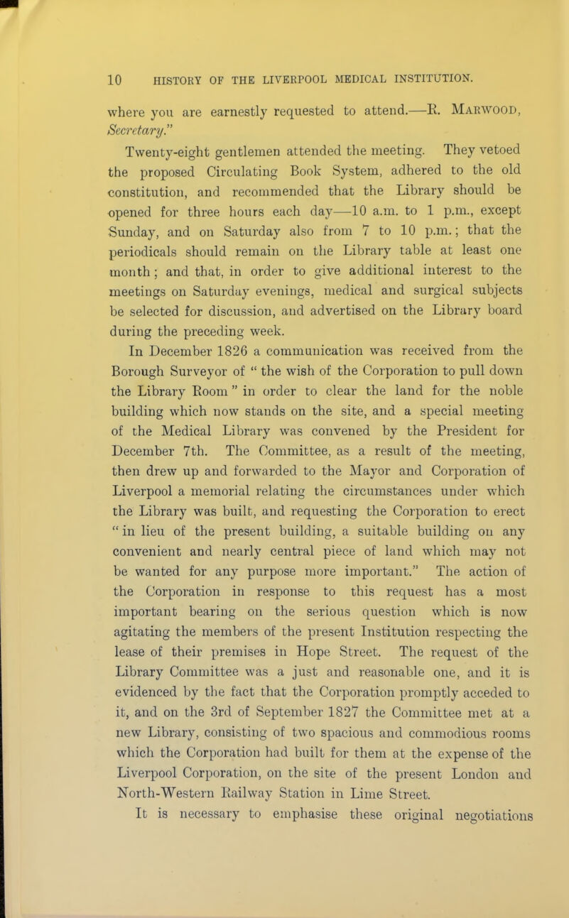 where you are earnestly requested to attend.—K. Marwood, Secretary. Twenty-eight gentlemen attended the meeting. They vetoed the proposed Circulating Book System, adhered to the old constitution, and recommended that the Library should be opened for three hours each day—10 a.m. to 1 p.m., except Sunday, and on Saturday also from 7 to 10 p.m.; that the periodicals should remain on the Library table at least one month ; and that, in order to give additional interest to the meetings on Saturday evenings, medical and surgical subjects be selected for discussion, and advertised on the Library board during the preceding week. In December 1826 a communication was received from the Borough Surveyor of  the wish of the Corporation to pull down the Library Room in order to clear the land for the noble building which now stands on the site, and a special meeting of the Medical Library was convened by the President for December 7th. The Committee, as a result of the meeting, then drew up and forwarded to the Mayor and Corporation of Liverpool a memorial relating the circumstances under which the Library was built, and requesting the Corporation to erect  in lieu of the present building, a suitable building on any convenient and nearly central piece of land which may not be wanted for any purpose more important. The action of the Corporation in response to this request has a most important bearing on the serious question which is now agitating the members of the present Institution respecting the lease of their premises in Hope Street. The request of the Library Committee was a just and reasonable one, and it is evidenced by the fact that the Corporation promptly acceded to it, and on the 3rd of September 1827 the Committee met at a new Library, consisting of two spacious and commodious rooms which the Corporation had built for them at the expense of the Liverpool Corporation, on the site of the present London and North-Western Railway Station in Lime Street. It is necessary to emphasise these original negotiations