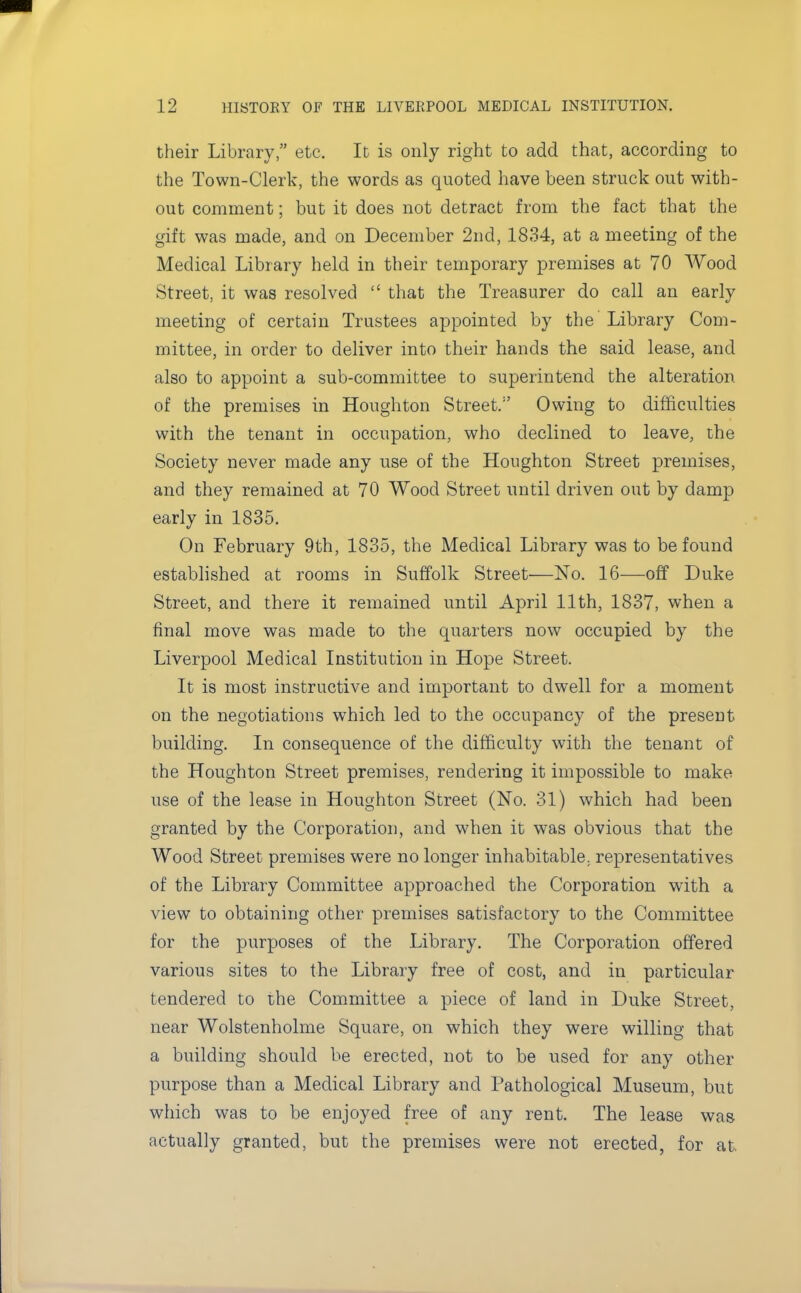 their Library, etc. It is only right to add that, according to the Town-Clerk, the words as quoted have been struck out with- out comment; but it does not detract from the fact that the gift was made, and on December 2nd, 1834, at a meeting of the Medical Library held in their temporary premises at 70 Wood Street, it was resolved  that the Treasurer do call an early meeting of certain Trustees appointed by the Library Com- mittee, in order to deliver into their hands the said lease, and also to appoint a sub-committee to superintend the alteration of the premises in Houghton Street.1' Owing to difficulties with the tenant in occupation, who declined to leave, the Society never made any use of the Houghton Street premises, and they remained at 70 Wood Street until driven out by damp early in 1835. On February 9th, 1835, the Medical Library was to be found established at rooms in Suffolk Street—No. 16-—off Duke Street, and there it remained until April 11th, 1837, when a final move was made to the quarters now occupied by the Liverpool Medical Institution in Hope Street. It is most instructive and important to dwell for a moment on the negotiations which led to the occupancy of the present building. In consequence of the difficulty with the tenant of the Houghton Street premises, rendering it impossible to make use of the lease in Houghton Street (No. 31) which had been granted by the Corporation, and when it was obvious that the Wood Street premises were no longer inhabitable, representatives of the Library Committee approached the Corporation with a view to obtaining other premises satisfactory to the Committee for the purposes of the Library. The Corporation offered various sites to the Library free of cost, and in particular tendered to the Committee a piece of land in Duke Street, near Wolstenholme Square, on which they were willing that a building should be erected, not to be used for any other purpose than a Medical Library and Pathological Museum, but which was to be enjoyed free of any rent. The lease was actually granted, but the premises were not erected, for at.