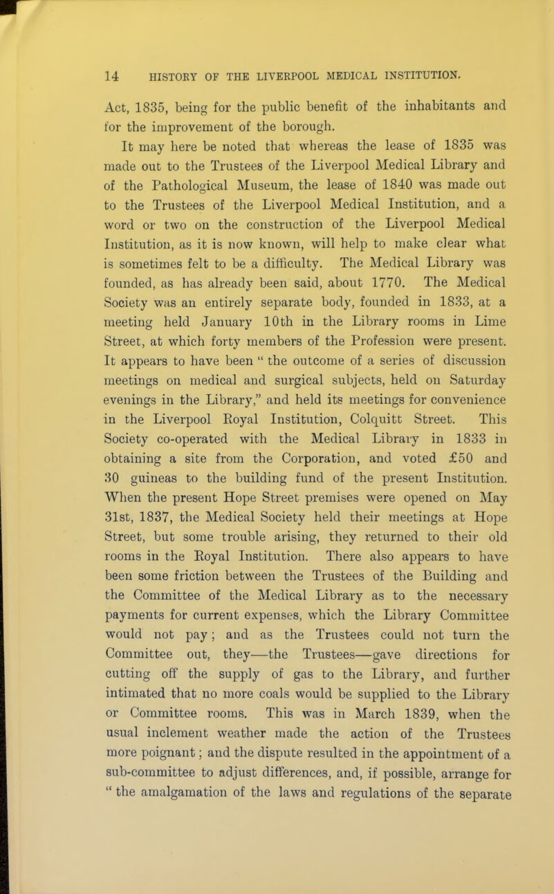 Act, 1835, being for the public benefit of the inhabitants and for the improvement of the borough. It may here be noted that whereas the lease of 1835 was made out to the Trustees of the Liverpool Medical Library and of the Pathological Museum, the lease of 1840 was made out to the Trustees of the Liverpool Medical Institution, and a word or two on the construction of the Liverpool Medical Institution, as it is now known, will help to make clear what is sometimes felt to be a difficulty. The Medical Library was founded, as has already been said, about 1770. The Medical Society was an entirely separate body, founded in 1833, at a meeting held January 10 th in the Library rooms in Lime Street, at which forty members of the Profession were present. It appears to have been  the outcome of a series of discussion meetings on medical and surgical subjects, held on Saturday evenings in the Library, and held its meetings for convenience in the Liverpool Royal Institution, Colquitt Street. This Society co-operated with the Medical Library in 1833 in obtaining a site from the Corporation, and voted £50 and 30 guineas to the building fund of the present Institution. When the present Hope Street premises were opened on May 31st, 1837, the Medical Society held their meetings at Hope Street, but some trouble arising, they returned to their old rooms in the Eoyal Institution. There also appears to have been some friction between the Trustees of the Building and the Committee of the Medical Library as to the necessary payments for current expenses, which the Library Committee would not pay; and as the Trustees could not turn the Committee out, they—the Trustees—gave directions for cutting off the supply of gas to the Library, and further intimated that no more coals would be supplied to the Library or Committee rooms. This was in March 1839, when the usual inclement weather made the action of the Trustees more poignant; and the dispute resulted in the appointment of a sub-committee to adjust differences, and, if possible, arrange for  the amalgamation of the laws and regulations of the separate