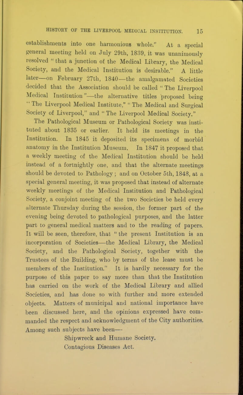 establishments into one harmonious whole. At a special general meeting held on July 29th, 1839, it was unanimously resolved that a junction of the Medical Library, the Medical Society, and the Medical Institution is desirable. A little later—on February 27th, 1840—the amalgamated Societies decided that the Association should be called The Liverpool Medical Institution—the alternative titles proposed being The Liverpool Medical Institute, The Medical and Surgical Society of Liverpool, and The Liverpool Medical Society. The Pathological Museum or Pathological Society was insti- tuted about 1835 or earlier. It held its meetings in the Institution. In 1845 it deposited its specimens of morbid anatomy in the Institution Museum. In 1847 it proposed that a weekly meeting of the Medical Institution should be held instead of a fortnightly one, and that the alternate meetings should be devoted to Pathology ; and on October 5th, 1848, at a special general meeting, it was proposed that instead of alternate weekly meetings of the Medical Institution and Pathological Society, a conjoint meeting of the two Societies be held every alternate Thursday during the session, the former part of the evening being devoted to pathological purposes, and the latter part to general medical matters and to the reading of papers. It will be seen, therefore, that the present Institution is an incorporation of Societies—the Medical Library, the Medical Society, and the Pathological Society, together with the Trustees of the Building, who by terms of the lease must be members of the Institution. It is hardly necessary for the purpose of this paper to say more than that the Institution has carried on the work of the Medical Library and allied Societies, and has clone so with further and more extended objects. Matters of municipal and national importance have been discussed here, and the opinions expressed have com- manded the respect and acknowledgment of the City authorities. Among such subjects have been— Shipwreck and Humane Society. Contagious Diseases Act.