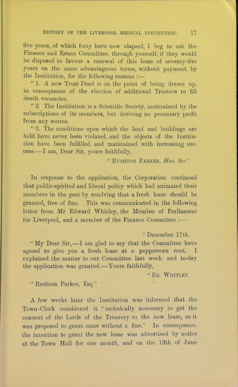 five years, of which forty have now elapsed, I beg to ask the Finance and Estate Committee, through yourself, if they would be disposed to favour a renewal of this lease of seventy-five years on the same advantageous terms, without payment by the Institution, for the following reasons :— 1. A new Trust Deed is on the point of being drawn up, in consequence of the election of additional Trustees to fill death vacancies.  2. The Institution is a Scientific Society, maintained by the subscriptions of its members, but deriving no pecuniary profit from any source.  3. The conditions upon which the land and buildings are held have never been violated, and the objects of the Institu- tion have been fulfilled and maintained with increasing sue- cess.—I am, Dear Sir, yours faithfully,  Eushton Parker, Eon. Sec. In response to the application, the Corporation continued that public-spirited and liberal policy which had animated their members in the past by resolving that a fresh lease should be granted, free of fine. This was communicated in the following letter from Mr Edward Whitley, the Member of Parliament for Liverpool, and a member of the Finance Committee :-—  December 17th.  My Dear Sir,—I am glad to say that the Committee have agreed to give you a fresh lease at a peppercorn rent. I explained the matter to our Committee last week, and to-day the application was granted.—Yours faithfully,  Ed. Whitley.  Ptushton Parker, Esq. A few weeks later the Institution was informed that the Town-Clerk considered it  technically necessary to get the consent of the Lords of the Treasury to the new lease, as it was proposed to grant same without a fine. In consequence, the intention to grant the new lease was advertised by notice at the Town Hall for one month, and on the 13th of June