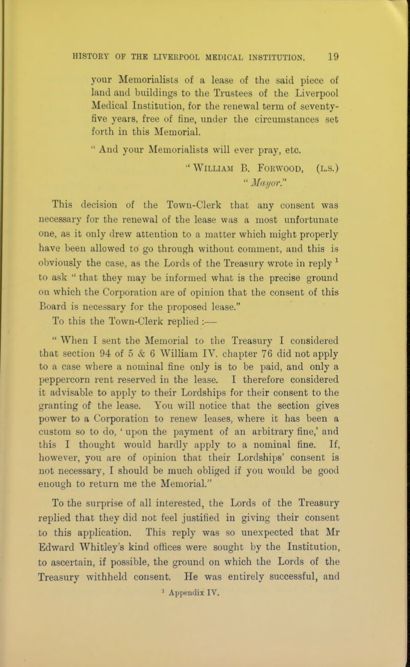your Memorialists of a lease of the said piece of land and buildings to the Trustees of the Liverpool Medical Institution, for the renewal term of seventy- five years, free of fine, under the circumstances set forth in this Memorial.  And your Memorialists will ever pray, etc.  William B. Forwood, (l.s.)  Mayor? This decision of the Town-Clerk that any consent was necessary for the renewal of the lease was a most unfortunate one, as it only drew attention to a matter which might properly have been allowed to go through without comment, and this is obviously the case, as the Lords of the Treasury wrote in reply 1 to ask  that they may be informed what is the precise ground on which the Corporation are of opinion that the consent of this Board is necessary for the proposed lease. To this the Town-Clerk replied :—  When I sent the Memorial to the Treasury I considered that section 94 of 5 & 6 William IV. chapter 76 did not apply to a case where a nominal fine only is to be paid, and only a peppercorn rent reserved in the lease. I therefore considered it advisable to apply to their Lordships for their consent to the granting of the lease. You will notice that the section gives power to a Corporation to renew leases, where it has been a custom so to do, ' upon the payment of an arbitrary fine,' and this I thought would hardly apply to a nominal fine. If, however, you are of opinion that their Lordships' consent is not necessary, I should be much obliged if you would be good enough to return me the Memorial. To the surprise of all interested, the Lords of the Treasury replied that they did not feel justified in giving their consent to this application. This reply was so unexpected that Mr Edward Whitley's kind offices were sought by the Institution, to ascertain, if possible, the ground on which the Lords of the Treasury withheld consent. He was entirely successful, and