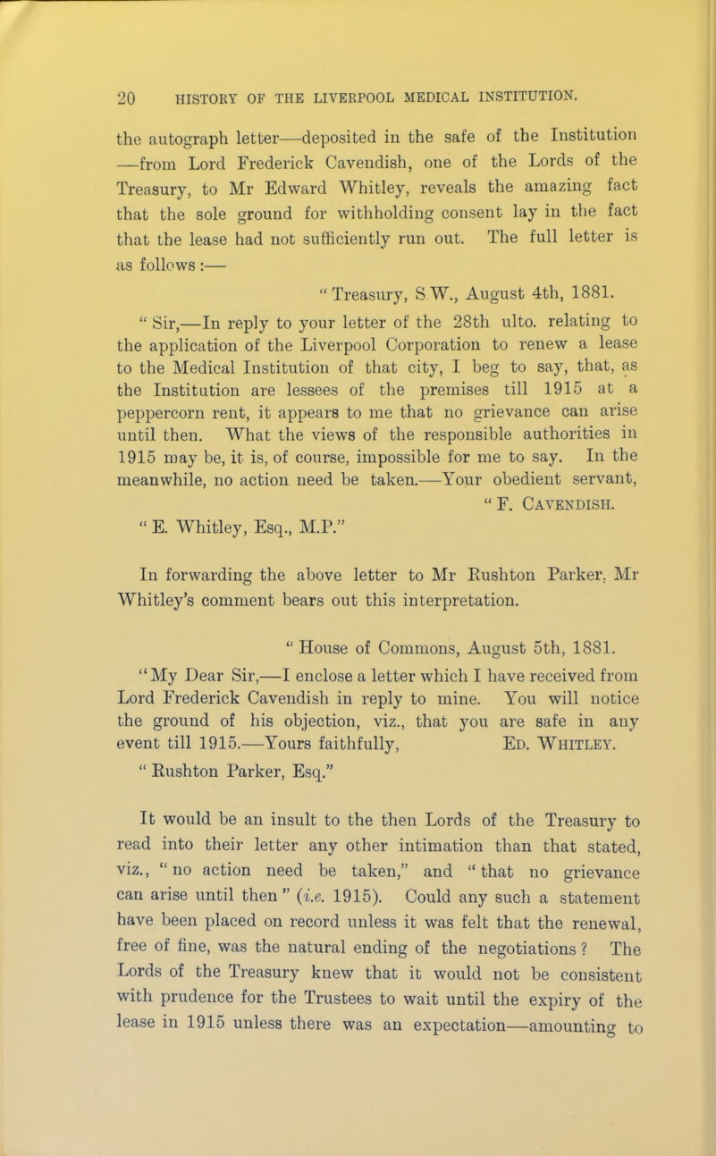 the autograph letter—deposited in the safe of the Institution —from Lord Frederick Cavendish, one of the Lords of the Treasury, to Mr Edward Whitley, reveals the amazing fact that the sole ground for withholding consent lay in the fact that the lease had not sufficiently run out. The full letter is as follows :— Treasury, S.W, August 4th, 1881. Sir,—In reply to your letter of the 28th ulto. relating to the application of the Liverpool Corporation to renew a lease to the Medical Institution of that city, I beg to say, that, as the Institution are lessees of the premises till 1915 at a peppercorn rent, it appears to me that no grievance can arise until then. What the views of the responsible authorities in 1915 may be, it is, of course, impossible for me to say. In the meanwhile, no action need be taken.—Your obedient servant, F. Cavendish. E. Whitley, Esq., M.P. In forwarding the above letter to Mr Rushton Parker, Mr Whitley's comment bears out this interpretation. House of Commons, August 5th, 1881. My Dear Sir,—I enclose a letter which I have received from Lord Frederick Cavendish in reply to mine. You will notice the ground of his objection, viz., that you are safe in any event till 1915.—Yours faithfully, Ed. Whitley. Rushton Parker, Esq. It would be an insult to the then Lords of the Treasury to read into their letter any other intimation than that stated, viz., no action need be taken, and that no grievance can arise until then (i.e. 1915). Could any such a statement have been placed on record unless it was felt that the renewal, free of fine, was the natural ending of the negotiations ? The Lords of the Treasury knew that it would not be consistent with prudence for the Trustees to wait until the expiry of the lease in 1915 unless there was an expectation—amounting to