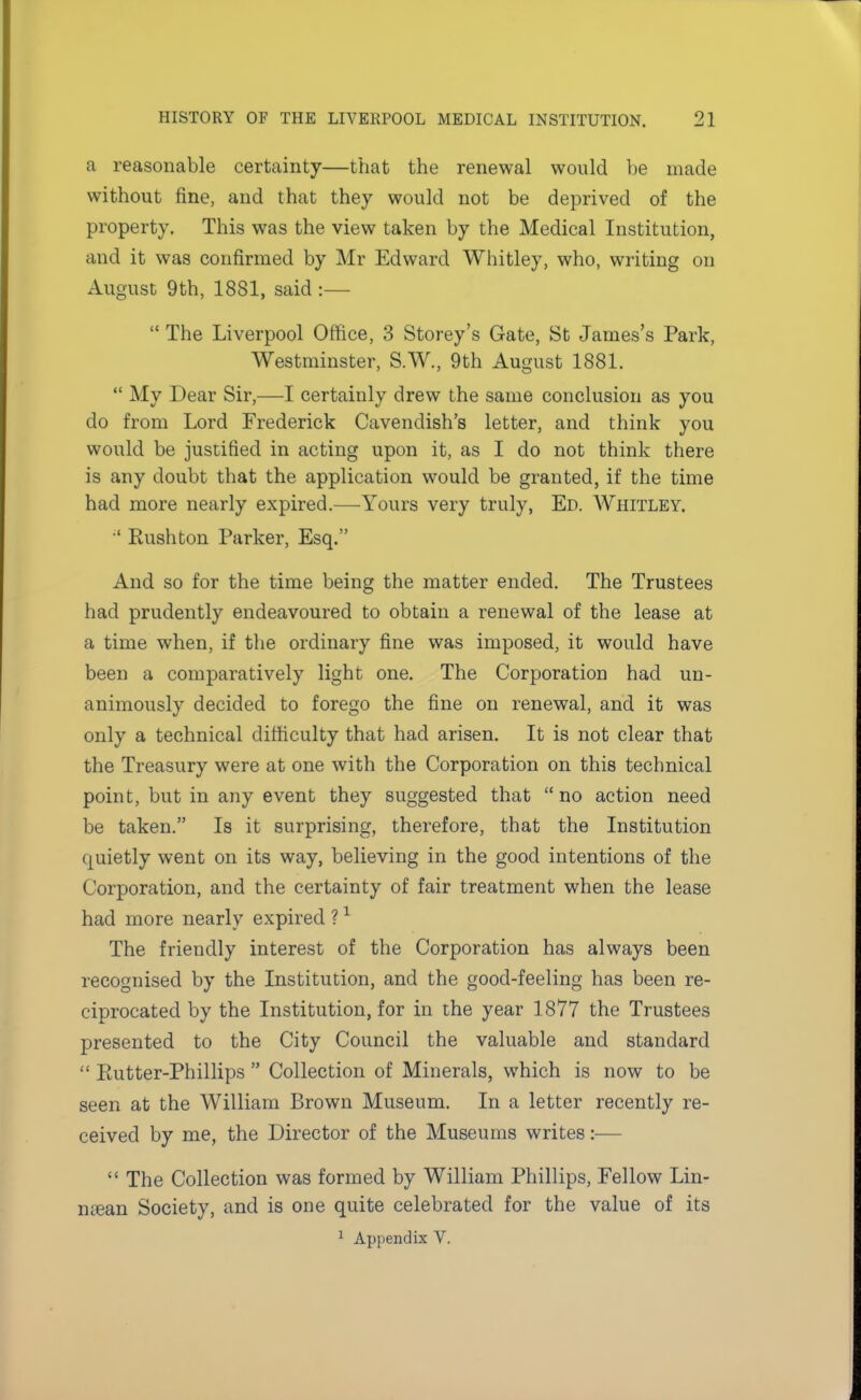 a reasonable certainty—that the renewal would be made without fine, and that they would not be deprived of the property. This was the view taken by the Medical Institution, and it was confirmed by Mr Edward Whitley, who, writing on August 9th, 1881, said :—  The Liverpool Office, 3 Storey's Gate, St James's Park, Westminster, S.W., 9th August 1881.  My Dear Sir,—I certainly drew the same conclusion as you do from Lord Frederick Cavendish's letter, and think you would be justified in acting upon it, as I do not think there is any doubt that the application would be granted, if the time had more nearly expired.—Yours very truly, Ed. Whitley. ■' Rushton Parker, Esq. And so for the time being the matter ended. The Trustees had prudently endeavoured to obtain a renewal of the lease at a time when, if the ordinary fine was imposed, it would have been a comparatively light one. The Corporation had un- animously decided to forego the fine on renewal, and it was only a technical difficulty that had arisen. It is not clear that the Treasury were at one with the Corporation on this technical point, but in any event they suggested that no action need be taken. Is it surprising, therefore, that the Institution quietly went on its way, believing in the good intentions of the Corporation, and the certainty of fair treatment when the lease had more nearly expired ?1 The friendly interest of the Corporation has always been recognised by the Institution, and the good-feeling has been re- ciprocated by the Institution, for in the year 1877 the Trustees presented to the City Council the valuable and standard  Eutter-Phillips  Collection of Minerals, which is now to be seen at the William Brown Museum. In a letter recently re- ceived by me, the Director of the Museums writes:—  The Collection was formed by William Phillips, Fellow Lin- mean Society, and is one quite celebrated for the value of its