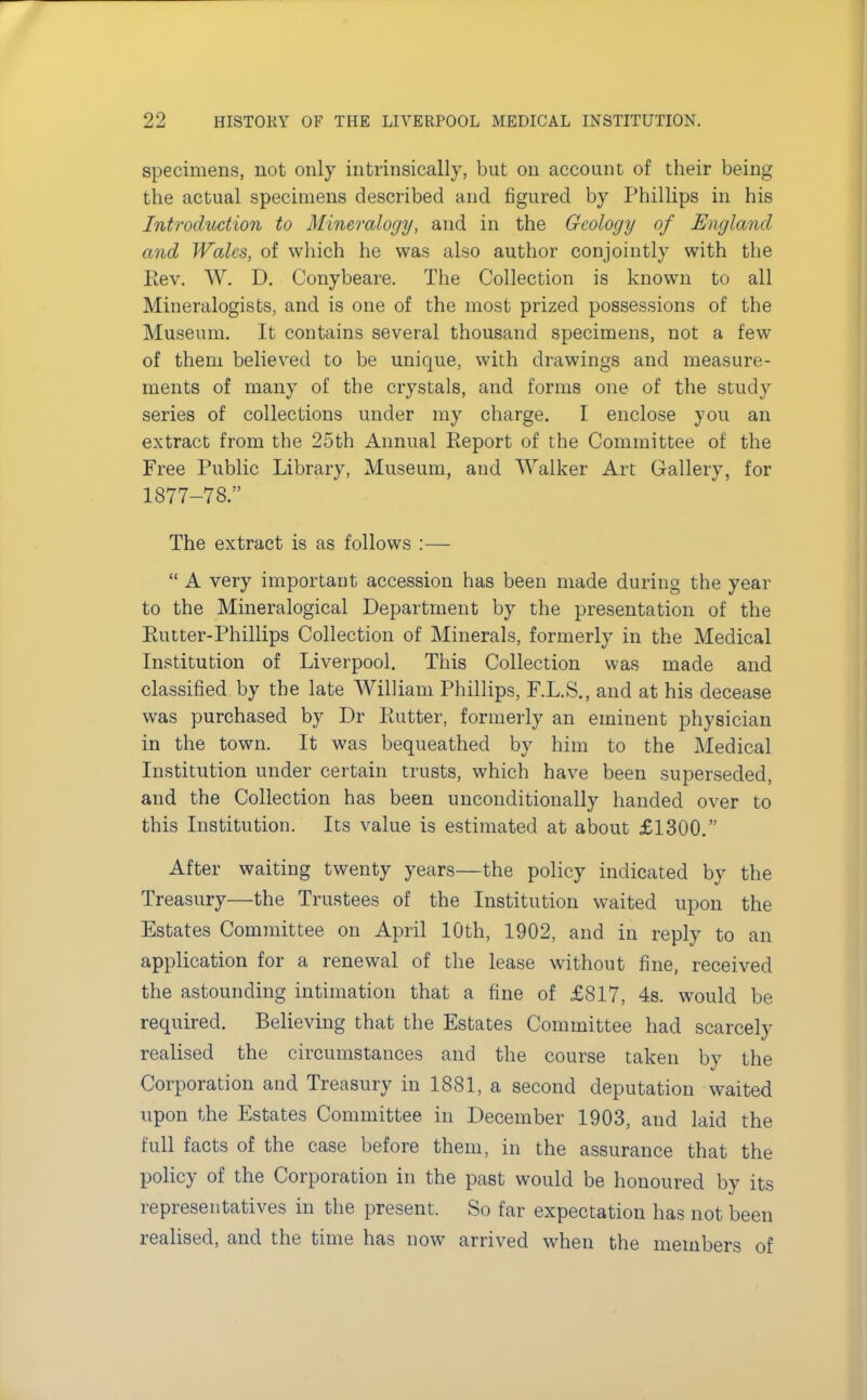 specimens, not only intrinsically, but on account of their being the actual specimens described and figured by Phillips in his Introduction to Mineralogy, and in the Geology of England and Wales, of which he was also author conjointly with the Eev. W. D. Conybeare. The Collection is known to all Mineralogists, and is one of the most prized possessions of the Museum. It contains several thousand specimens, not a few of them believed to be unique, with drawings and measure- ments of many of the crystals, and forms one of the study series of collections under my charge. I enclose you an extract from the 25th Annual Report of the Committee of the Free Public Library, Museum, and Walker Art Gallery, for 1877-78. The extract is as follows :—  A very important accession has been made during the year to the Mineralogical Department by the presentation of the Kutter-Phillips Collection of Minerals, formerly in the Medical Institution of Liverpool. This Collection was made and classified by the late William Phillips, F.L.S., and at his decease was purchased by Dr Butter, formerly an eminent physician in the town. It was bequeathed by him to the Medical Institution under certain trusts, which have been superseded, and the Collection has been unconditionally handed over to this Institution. Its value is estimated at about £1300. After waiting twenty years—the policy indicated by the Treasury—the Trustees of the Institution waited upon the Estates Committee on April 10th, 1902, and in reply to an application for a renewal of the lease without fine, received the astounding intimation that a fine of £817, 4s. would be required. Believing that the Estates Committee had scarcely realised the circumstances and the course taken by the Corporation and Treasury in 1881, a second deputation waited upon the Estates Committee, in December 1903, and laid the full facts of the case before them, in the assurance that the policy of the Corporation in the past would be honoured by its representatives in the present. So far expectation has not been realised, and the time has now arrived when the members of