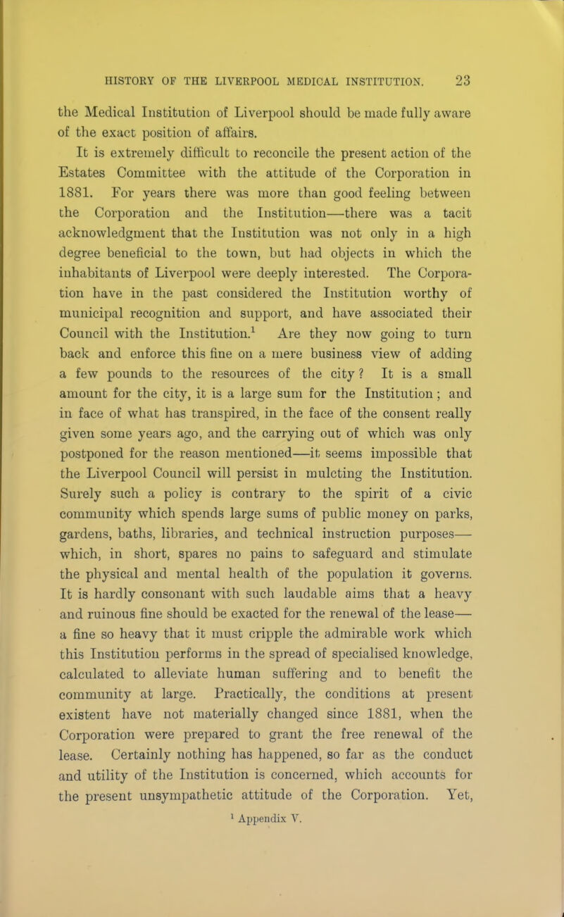 the Medical Institution of Liverpool should be made fully aware of the exact position of affairs. It is extremely difficult to reconcile the present action of the Estates Committee with the attitude of the Corporation in 1881. For years there was more than good feeling between the Corporation and the Institution—there was a tacit acknowledgment that the Institution was not only in a high degree beneficial to the town, but had objects in which the inhabitants of Liverpool were deeply interested. The Corpora- tion have in the past considered the Institution worthy of municipal recognition and support, and have associated their Council with the Institution.1 Are they now going to turn back and enforce this fine on a mere business view of adding a few pounds to the resources of the city ? It is a small amount for the city, it is a large sum for the Institution ; and in face of what has transpired, in the face of the consent really given some years ago, and the carrying out of which was only postponed for the reason mentioned—it seems impossible that the Liverpool Council will persist in mulcting the Institution. Surely such a policy is contrary to the spirit of a civic community which spends large sums of public money on parks, gardens, baths, libraries, and technical instruction purposes— which, in short, spares no pains to safeguard and stimulate the physical and mental health of the population it governs. It is hardly consonant with such laudable aims that a heavy and ruinous fine should be exacted for the renewal of the lease— a fine so heavy that it must cripple the admirable work which this Institution performs in the spread of specialised knowledge, calculated to alleviate human suffering and to benefit the community at large. Practically, the conditions at present existent have not materially changed since 1881, when the Corporation were prepared to grant the free renewal of the lease. Certainly nothing has happened, so far as the conduct and utility of the Institution is concerned, which accounts for the present unsympathetic attitude of the Corporation. Yet,
