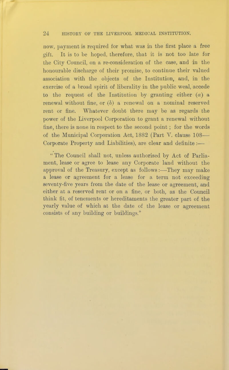 now, payment is required for what was in the first place a free gift. It is to be hoped, therefore, that it is not too late for the City Council, on a re-consideration of the case, and in the honourable discharge of their promise, to continue their valued association with the objects of the Institution, and, in the exercise of a broad spirit of liberality in the public weal, accede to the request of the Institution by granting either (a) a renewal without fine, or (b) a renewal on a nominal reserved rent or fine. Whatever doubt there may be as regards the power of the Liverpool Corporation to grant a renewal without fine, there is none in respect to the second point ; for the words of the Municipal Corporation Act, 1882 (Part V. clause 108— Corporate Property and Liabilities), are clear and definite :—  The Council shall not, unless authorised by Act of Parlia- ment, lease or agree to lease any Corporate land without the approval of the Treasury, except as follows:—They may make a lease or agreement for a lease for a term not exceeding seventy-five years from the date of the lease or agreement, and either at a reserved rent or on a fine, or both, as the Council think fit, of tenements or hereditaments the greater part of the yearly value of which at the date of the lease or agreement consists of any building or buildings.