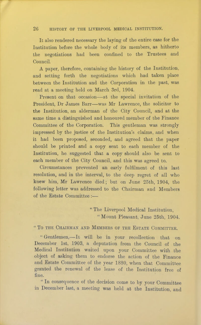 It also rendered necessary the laying of the entire case for the Institution before the whole body of its members, as hitherto the negotiations had been confined to the Trustees and Council. A paper, therefore, containing the history of the Institution, and setting forth the negotiations which had taken place between the Institution and the Corporation in the past, was read at a meeting held on March 3rd, 1904. Present on that occasion—at the special invitation of the President, Dr James Barr—was Mr Lawrence, the solicitor to the Institution, an alderman of the City Council, and at the same time a distinguished and honoured member of the Finance Committee of the Corporation. This gentleman was strongly impressed by the justice of the Institution's claims, and when it had been proposed, seconded, and agreed that the paper should be printed and a copy sent to each member of the Institution, he suggested that a copy should also be sent to each member of the City Council, and this was agreed to. Circumstances prevented an early fulfilment of this last resolution, and in the interval, to the deep regret of all who knew him, Mr Lawrence died; but on June 25th, 1904, the following letter was addressed to the Chairman and Members of the Estate Committee :—  The Liverpool Medical Institution,  Mount Pleasant, June 25th, 1904.  To the ChaiRxMan and Members of the Estate Committee. <: Gentlemen,—It will be in your recollection that on December 1st, 1903, a deputation from the Council of the Medical Institution waited upon your Committee with the object of asking them to endorse the action of the Finance and Estate Committee of the year 1880, when that Committee granted the renewal of the lease of the Institution free of fine.  In consequence of the decision come to by your Committee in December last, a meeting was held at the Institution, and