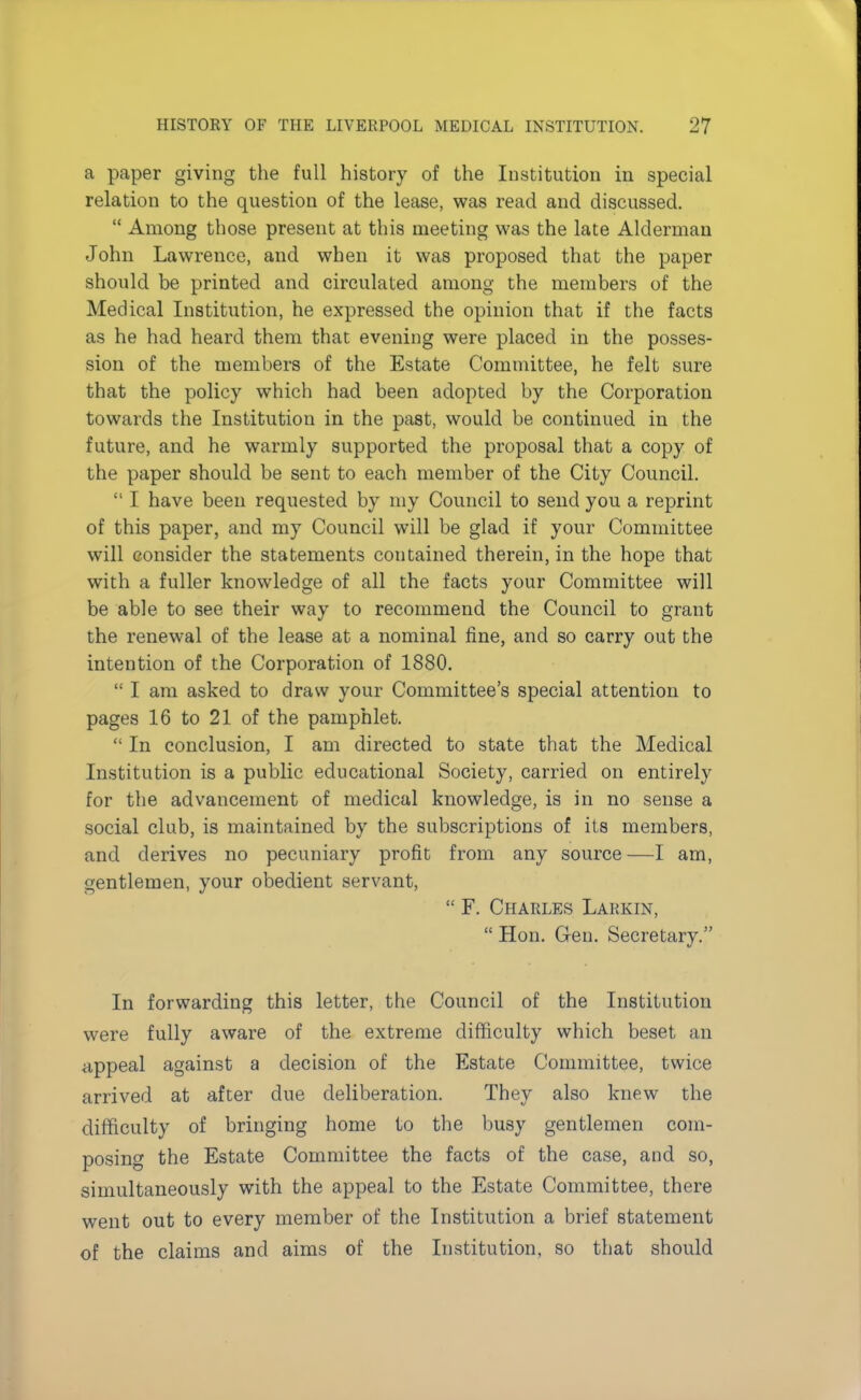 a paper giving the full history of the Institution in special relation to the question of the lease, was read and discussed.  Among those present at this meeting was the late Alderman John Lawrence, and when it was proposed that the paper should be printed and circulated among the members of the Medical Institution, he expressed the opinion that if the facts as he had heard them that evening were placed in the posses- sion of the members of the Estate Committee, he felt sure that the policy which had been adopted by the Corporation towards the Institution in the past, would be continued in the future, and he warmly supported the proposal that a copy of the paper should be sent to each member of the City Council.  I have been requested by my Council to send you a reprint of this paper, and my Council will be glad if your Committee will consider the statements contained therein, in the hope that with a fuller knowledge of all the facts your Committee will be able to see their way to recommend the Council to grant the renewal of the lease at a nominal fine, and so carry out the intention of the Corporation of 1880.  I am asked to draw your Committee's special attention to pages 16 to 21 of the pamphlet.  In conclusion, I am directed to state that the Medical Institution is a public educational Society, carried on entirely for the advancement of medical knowledge, is in no sense a social club, is maintained by the subscriptions of its members, and derives no pecuniary profit from any source —I am, gentlemen, your obedient servant,  F. Charles Larkin,  Hon. Gen. Secretary. In forwarding this letter, the Council of the Institution were fully aware of the extreme difficulty which beset an appeal against a decision of the Estate Committee, twice arrived at after due deliberation. They also knew the difficulty of bringing home to the busy gentlemen com- posing the Estate Committee the facts of the case, and so, simultaneously with the appeal to the Estate Committee, there went out to every member of the Institution a brief statement of the claims and aims of the Institution, so that should