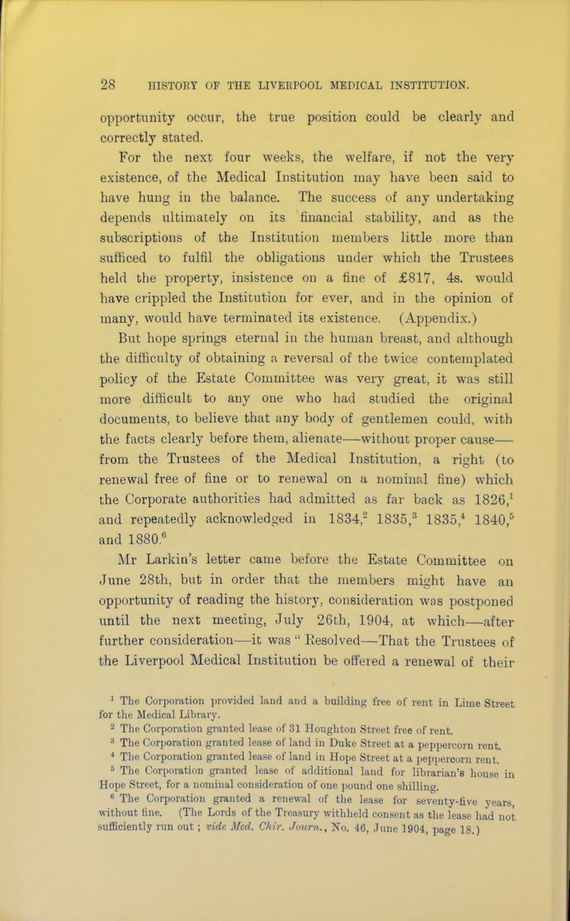 opportunity occur, the true position could be clearly and correctly stated. For the next four weeks, the welfare, if not the very existence, of the Medical Institution may have been said to have hung in the balance. The success of any undertaking depends ultimately on its financial stability, and as the subscriptions of the Institution members little more than sufficed to fulfil the obligations under which the Trustees held the property, insistence on a fine of £817, 4s. would have crippled the Institution for ever, and in the opinion of many, would have terminated its existence. (Appendix.) But hope springs eternal in the human breast, and although the difficulty of obtaining a reversal of the twice contemplated policy of the Estate Committee was very great, it was still more difficult to any one who had studied the original documents, to believe that any body of gentlemen could, with the facts clearly before them, alienate—without proper cause— from the Trustees of the Medical Institution, a right (to renewal free of fine or to renewal on a nominal fine) which the Corporate authorities had admitted as far back as 1826,1 and repeatedly acknowledged in 1834,'2 1835,3 1835,4 1840,5 and 18806 Mr Larkin's letter came before the Estate Committee on June 28th, but in order that the members might have an opportunity of reading the history, consideration was postponed until the next meeting, July 26th, 1904, at which—after further consideration—it was  Resolved—That the Trustees of the Liverpool Medical Institution be offered a renewal of their 1 The Corporation provided land and a building free of rent in Lime Street for the Medical Library. 2 The Corporation granted lease of 31 Houghton Street free of rent. :! The Corporation granted lease of land in Duke Street at a peppercorn rent. 4 The Corporation granted lease of land in Hope Street at a peppercorn rent. 5 The Corporation granted lease of additional land for librarian's house in Hope Street, for a nominal consideration of one pound one shilling. 6 The Corporation granted a renewal of the lease for seventy-five years without fine. (The Lords of the Treasury withheld consent as the lease had not sufficiently run out ; vide Med. Chir. Journ., No. 46, June 1904, page 18.)