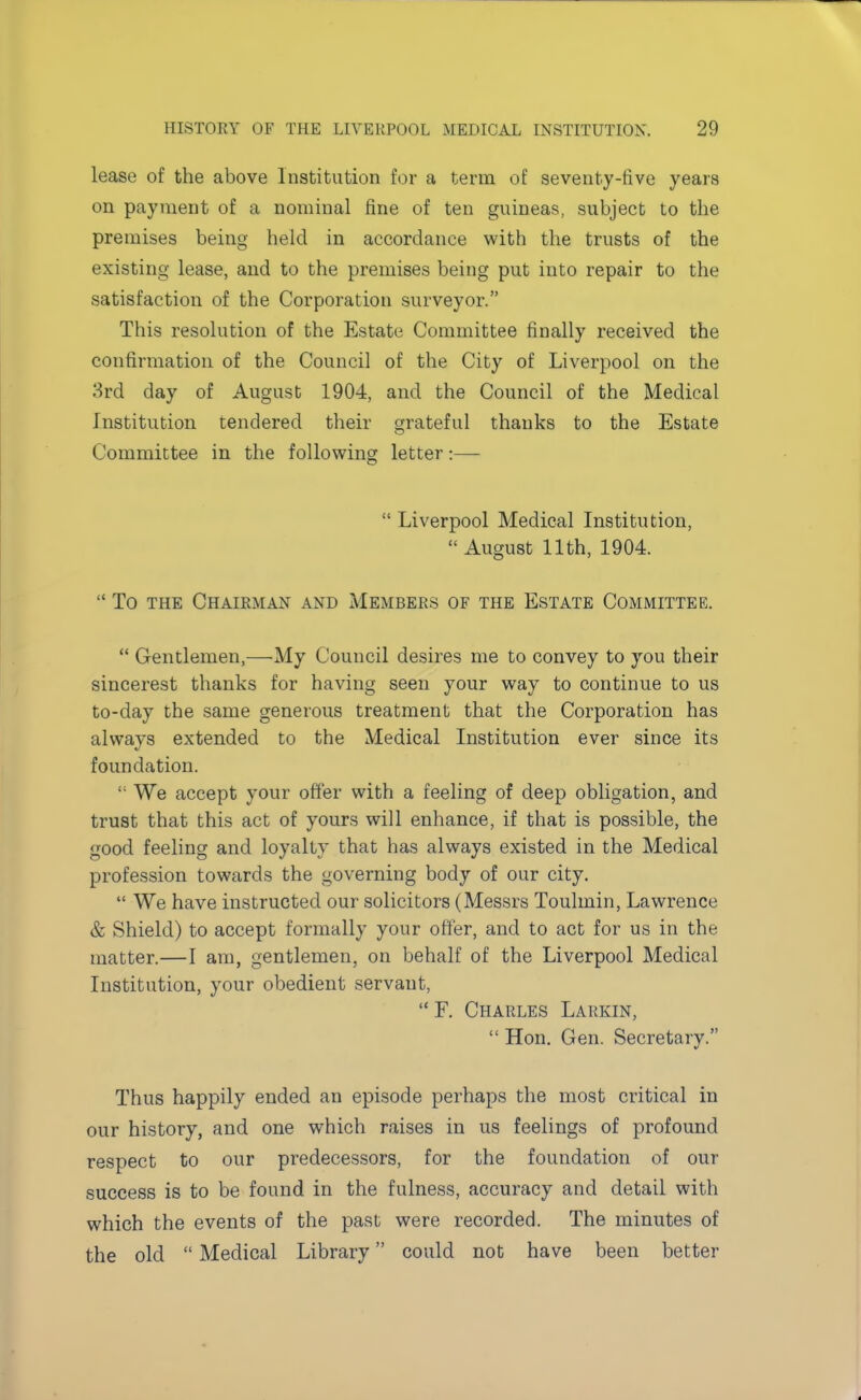 lease of the above Institution for a term of seventy-five years on payment of a nominal fine of ten guineas, subject to the premises being held in accordance with the trusts of the existing lease, and to the premises being put into repair to the satisfaction of the Corporation surveyor. This resolution of the Estate Committee finally received the confirmation of the Council of the City of Liverpool on the 3rd day of August 1904, and the Council of the Medical Institution tendered their grateful thanks to the Estate Committee in the following letter:—  Liverpool Medical Institution,  August 11th, 1904.  To the Chairman and Members of the Estate Committee.  Gentlemen,—My Council desires me to convey to you their sincerest thanks for having seen your way to continue to us to-day the same generous treatment that the Corporation has always extended to the Medical Institution ever since its foundation.  We accept your offer with a feeling of deep obligation, and trust that this act of yours will enhance, if that is possible, the good feeling and loyalty that has always existed in the Medical profession towards the governing body of our city.  We have instructed our solicitors (Messrs Toulmin, Lawrence & Shield) to accept formally your offer, and to act for us in the matter.—I am, gentlemen, on behalf of the Liverpool Medical Institution, your obedient servant, F. Charles Larkin,  Hon. Gen. Secretary. Thus happily ended an episode perhaps the most critical in our history, and one which raises in us feelings of profound respect to our predecessors, for the foundation of our success is to be found in the fulness, accuracy and detail with which the events of the past were recorded. The minutes of the old  Medical Library could not have been better
