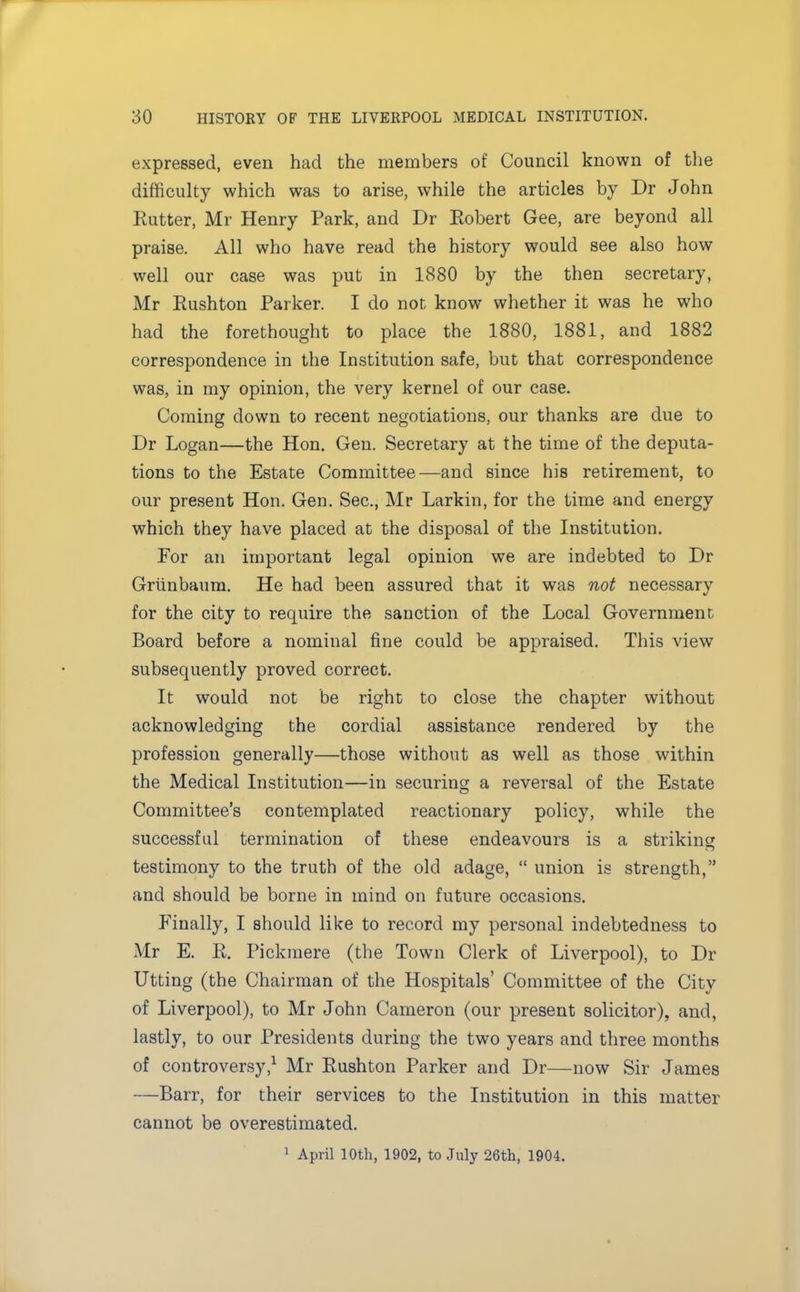 expressed, even had the members of Council known of the difficulty which was to arise, while the articles by Dr John Ratter, Mr Henry Park, and Dr Robert Gee, are beyond all praise. All who have read the history would see also how well our case was put in 1880 by the then secretary, Mr Rushton Parker. I do not know whether it was he who had the forethought to place the 1880, 1881, and 1882 correspondence in the Institution safe, but that correspondence was, in my opinion, the very kernel of our case. Coming down to recent negotiations, our thanks are due to Dr Logan—the Hon. Gen. Secretary at the time of the deputa- tions to the Estate Committee—and since his retirement, to our present Hon. Gen. Sec, Mr Larkin, for the time and energy which they have placed at the disposal of the Institution. For an important legal opinion we are indebted to Dr Grunbaum. He had been assured that it was not necessary for the city to require the sanction of the Local Government Board before a nominal fine could be appraised. This view subsequently proved correct. It would not be right to close the chapter without acknowledging the cordial assistance rendered by the profession generally—those without as well as those within the Medical Institution—in securing a reversal of the Estate Committee's contemplated reactionary policy, while the successful termination of these endeavours is a striking testimony to the truth of the old adage,  union is strength, and should be borne in mind on future occasions. Finally, I should like to record my personal indebtedness to Mr E. R. Pickmere (the Town Clerk of Liverpool), to Dr Utting (the Chairman of the Hospitals' Committee of the City of Liverpool), to Mr John Cameron (our present solicitor), and, lastly, to our Presidents during the two years and three months of controversy,1 Mr Rushton Parker and Dr—now Sir James —Barr, for their services to the Institution in this matter cannot be overestimated. 1 April 10th, 1902, to July 26th, 1904.