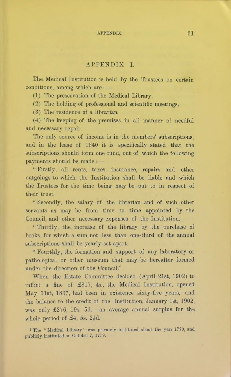 APPENDIX I The Medical Institution is held by the Trustees on certain conditions, among which are :— (1) The preservation of the Medical Library. (2) The holding of professional and scientific meetings. (3) The residence of a librarian. (4) The keeping of the premises in all manner of needful and necessary repair. The only source of income is in the members' subscriptions, and in the lease of 1840 it is specifically stated that the subscriptions should form one fund, out of which the following payments should be made:—  Firstly, all rents, taxes, insurance, repairs and other- outgoings to which the Institution shall be liable and which the Trustees for the time being may be put to in respect of their trust.  Secondly, the salary of the librarian and of such other servants as may be from time to time appointed by the Council, and other necessary expenses of the Institution.  Thirdly, the increase of the library by the purchase of books, for which a sum not less than one-third of the annual subscriptions shall be yearly set apart.  Fourthly, the formation and support of any laboratory or pathological or other museum that may be hereafter formed under the direction of the Council. When the Estate Committee decided (April 21st, 1902) to inflict a fine of £817, 4s., the Medical Institution, opened May 31st, 1837, had been in existence sixty-five years,1 and the balance to the credit of the Institution, January 1st, 1902, was only £276, 19s. 5d.—an average annual surplus for the whole period of £4, 5s. 2£d. 1 The Medical Library was privately instituted about the year 1770, and publicly instituted on October 7, 1779.