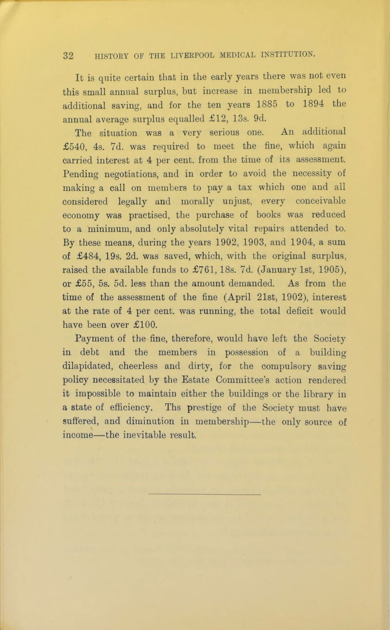 It is quite certain that in the early years there was not even this small annual surplus, but increase in membership led to additional saving, and for the ten years 1885 to 1894 the annual average surplus equalled £12, 13s. 9d. The situation was a very serious one. An additional £540, 4s. 7d. was required to meet the fine, which again carried interest at 4 per cent, from the time of its assessment. Pending negotiations, and in order to avoid the necessity of making a call on members to pay a tax which one and all considered legally and morally unjust, every conceivable economy was practised, the purchase of books was reduced to a minimum, and only absolutely vital repairs attended to. By these means, during the years 1902, 1903, and 1904, a sum of £484, 19s. 2d. was saved, which, with the original surplus, raised the available funds to £761, 18s. 7d. (January 1st, 1905), or £55, 5s. 5d. less than the amount demanded. As from the time of the assessment of the fine (April 21st, 1902), interest at the rate of 4 per cent, was running, the total deficit would have been over £100. Payment of the fine, therefore, would have left the Society in debt and the members in possession of a building dilapidated, cheerless and dirty, for the compulsory saving policy necessitated by the Estate Committee's action rendered it impossible to maintain either the buildings or the library in a state of efficiency. Ths prestige of the Society must have suffered, and diminution in membership—the only source of income—the inevitable result.