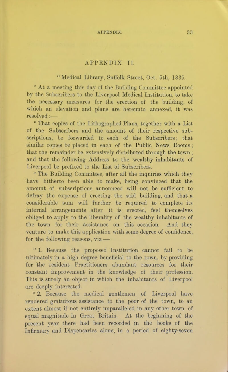 APPENDIX II. Medical Library, Suffolk Street, Oct. 5th, 1835.  At a meeting this day of the Building Committee appointed by the Subscribers to the Liverpool Medical Institution, to take the necessary measures for the erection of the building, of which an elevation and plans are hereunto annexed, it was resolved:—  That copies of the Lithographed Plans, together with a List of the Subscribers and the amount of their respective sub- scriptions, be forwarded to each of the Subscribers; that similar copies be placed in each of the Public News Eooms; that the remainder be extensively distributed through the town ; and that the following Address to the wealthy inhabitants of Liverpool be prefixed to the List of Subscribers.  The Building Committee, after all the inquiries which they have hitherto been able to make, being convinced that the amount of subscriptions announced will not be sufficient to defray the expense of erecting the said building, and that a considerable sum will further be required to complete its internal arrangements after it is erected, feel themselves obliged to apply to the liberality of the wealthy inhabitants of the town for their assistance on this occasion. And they venture to make this application with some degree of confidence, for the following reasons, viz.— 1. Because the proposed Institution cannot fail to be ultimately in a high degree beneficial to the town, by providing for the resident Practitioners abundant resources for their constant improvement in the knowledge of their profession. This is surely an object in which the inhabitants of Liverpool are deeply interested.  2. Because the medical gentlemen of Liverpool have rendered gratuitous assistance to the poor of the town, to an extent almost if not entirely unparalleled in any other town of equal magnitude in Great Britain. At the beginning of the present year there had been recorded in the books of the Infirmary and Dispensaries alone, in a period of eighty-seven