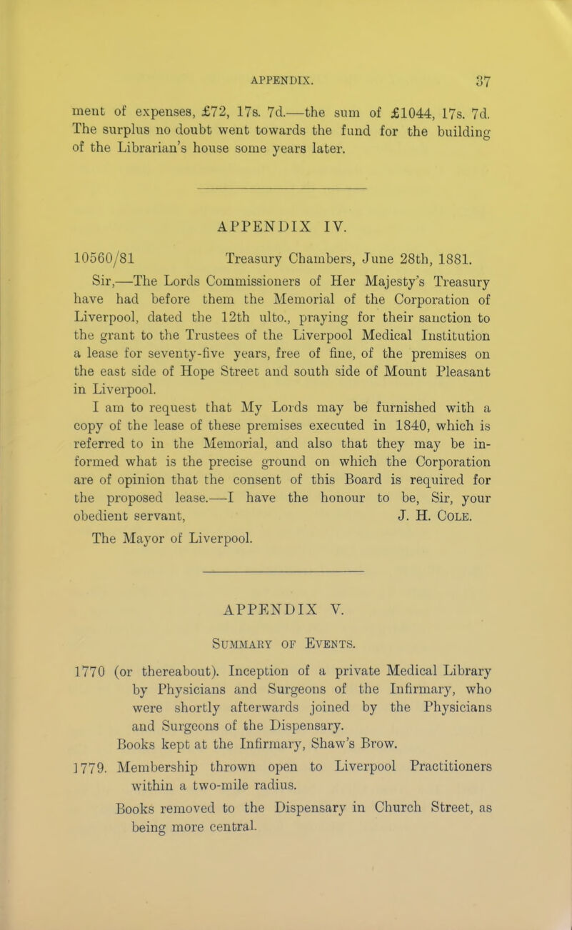 merit of expenses, £72, 17s. 7d.—the sum of £1044, 17s. 7d. The surplus no doubt went towards the fund for the building of the Librarian's house some years later. APPENDIX IV. 10560/81 Treasury Chambers, June 28th, 1881. Sir,—The Lords Commissioners of Her Majesty's Treasury have had before them the Memorial of the Corporation of Liverpool, dated the 12th ulto., praying for their sanction to the grant to the Trustees of the Liverpool Medical Institution a lease for seventy-tive years, free of fine, of the premises on the east side of Hope Street and south side of Mount Pleasant in Liverpool. I am to request that My Lords may be furnished with a copy of the lease of these premises executed in 1840, which is referred to in the Memorial, and also that they may be in- formed what is the precise ground on which the Corporation are of opinion that the consent of this Board is required for the proposed lease.—I have the honour to be, Sir, your obedient servant, J. H. Cole. The Mayor of Liverpool. APPENDIX V. Summary of Events. 1770 (or thereabout). Inception of a private Medical Library by Physicians and Surgeons of the Infirmary, who were shortly afterwards joined by the Physicians and Surgeons of the Dispensary. Books kept at the Infirmary, Shaw's Brow. 1779. Membership thrown open to Liverpool Practitioners within a two-mile radius. Books removed to the Dispensary in Church Street, as being more central.