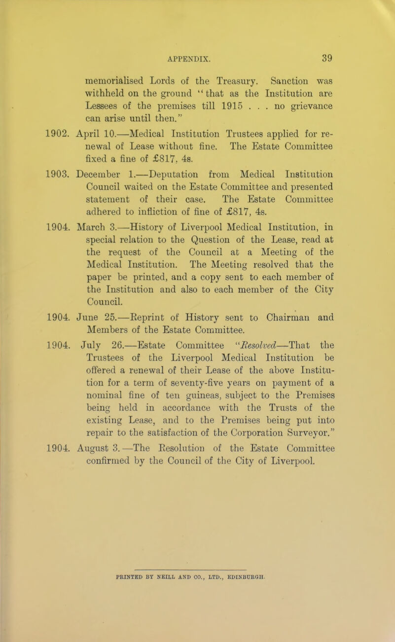memorialised Lords of the Treasury. Sanction was withheld on the ground that as the Institution are Lessees of the premises till 1915 ... no grievance can arise until then. 1902. April 10.—Medical Institution Trustees applied for re- newal of Lease without fine. The Estate Committee fixed a fine of £817, 4s. 1903. December 1.—Deputation from Medical Institution Council waited on the Estate Committee and presented statement of their case. The Estate Committee adhered to infliction of fine of £817, 4s. 1904. March 3.—History of Liverpool Medical Institution, in special relation to the Question of the Lease, read at the request of the Council at a Meeting of the Medical Institution. The Meeting resolved that the paper be printed, and a copy sent to each member of the Institution and also to each member of the City Council. 1904. June 25.—Reprint of History sent to Chairman and Members of the Estate Committee. 1904. July 26.—Estate Committee Resolved—That the Trustees of the Liverpool Medical Institution be offered a renewal of their Lease of the above Institu- tion for a term of seventy-five years on payment of a nominal fine of ten guineas, subject to the Premises being held in accordance with the Trusts of the existing Lease, and to the Premises being put into repair to the satisfaction of the Corporation Surveyor. 1904. August 3.—The Resolution of the Estate Committee confirmed by the Council of the City of Liverpool. PRINTED BY N KILL AND CO., LTD., EDINBURGH.