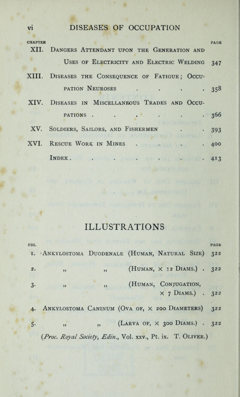 CHAPTER XII. Dangers Attendant upon the Generation and Uses of Electricity and Electric Welding XIII. Diseases the Consequence of Fatigue; Occu^ pation Neuroses . XIV. Diseases in Miscellaneous Trades and Occu- pations ...... XV. Soldiers, Sailors, and Fishermen XVI. Rescue Work in Mines .... Index ....... ILLUSTRATIONS FIG. 1. Ankylostoma Duodenale (Human, Natural Size) 2. „ „ (Human, x 12 Diams.) . 3. „ „ (Human, Conjugation, X 7 Diams.) . 4. Ankylostoma Caninum (Ova of, x 200 Diameters) „ „ (Larva of, x 300 Diams.) . (Proc. Royal Society, Edin., Vol. xxv., Pt. ix. T. Oliver.) PAGE 347 358 366 393 400 4i3 PAGE 322 322 322 322 5- 322