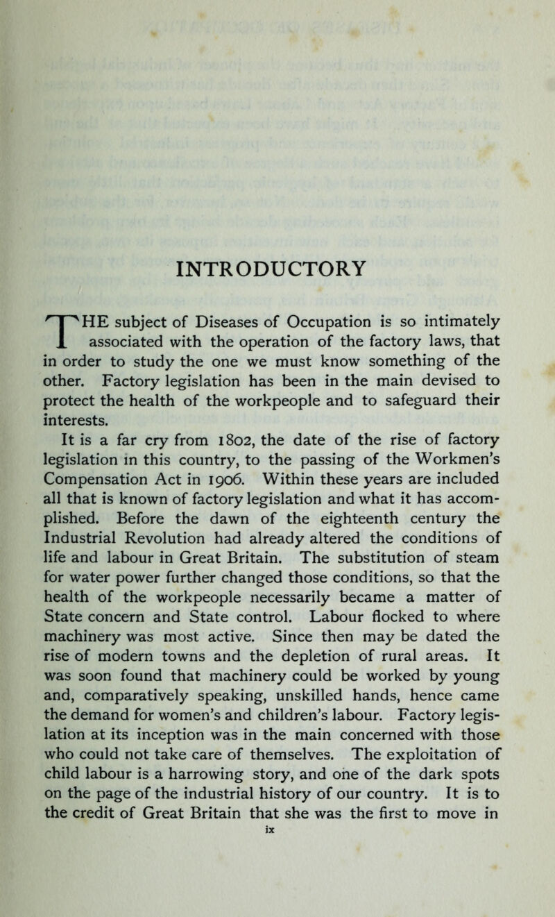 INTRODUCTORY THE subject of Diseases of Occupation is so intimately associated with the operation of the factory laws, that in order to study the one we must know something of the other. Factory legislation has been in the main devised to protect the health of the workpeople and to safeguard their interests. It is a far cry from 1802, the date of the rise of factory legislation in this country, to the passing of the Workmen’s Compensation Act in 1906. Within these years are included all that is known of factory legislation and what it has accom- plished. Before the dawn of the eighteenth century the Industrial Revolution had already altered the conditions of life and labour in Great Britain. The substitution of steam for water power further changed those conditions, so that the health of the workpeople necessarily became a matter of State concern and State control. Labour flocked to where machinery was most active. Since then may be dated the rise of modern towns and the depletion of rural areas. It was soon found that machinery could be worked by young and, comparatively speaking, unskilled hands, hence came the demand for women’s and children’s labour. Factory legis- lation at its inception was in the main concerned with those who could not take care of themselves. The exploitation of child labour is a harrowing story, and one of the dark spots on the page of the industrial history of our country. It is to the credit of Great Britain that she was the first to move in