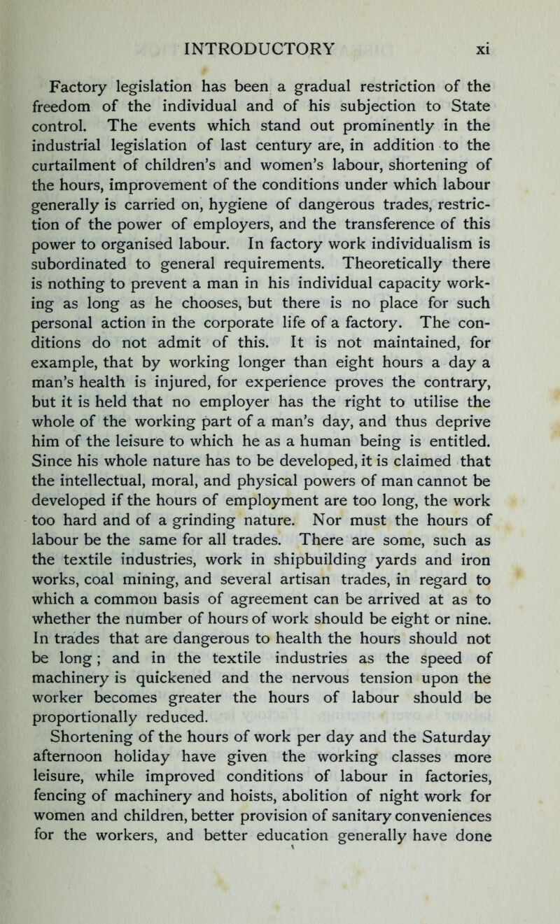 Factory legislation has been a gradual restriction of the freedom of the individual and of his subjection to State control. The events which stand out prominently in the industrial legislation of last century are, in addition to the curtailment of children’s and women’s labour, shortening of the hours, improvement of the conditions under which labour generally is carried on, hygiene of dangerous trades, restric- tion of the power of employers, and the transference of this power to organised labour. In factory work individualism is subordinated to general requirements. Theoretically there is nothing to prevent a man in his individual capacity work- ing as long as he chooses, but there is no place for such personal action in the corporate life of a factory. The con- ditions do not admit of this. It is not maintained, for example, that by working longer than eight hours a day a man’s health is injured, for experience proves the contrary, but it is held that no employer has the right to utilise the whole of the working part of a man’s day, and thus deprive him of the leisure to which he as a human being is entitled. Since his whole nature has to be developed, it is claimed that the intellectual, moral, and physical powers of man cannot be developed if the hours of employment are too long, the work too hard and of a grinding nature. Nor must the hours of labour be the same for all trades. There are some, such as the textile industries, work in shipbuilding yards and iron works, coal mining, and several artisan trades, in regard to which a common basis of agreement can be arrived at as to whether the number of hours of work should be eight or nine. In trades that are dangerous to health the hours should not be long; and in the textile industries as the speed of machinery is quickened and the nervous tension upon the worker becomes greater the hours of labour should be proportionally reduced. Shortening of the hours of work per day and the Saturday afternoon holiday have given the working classes more leisure, while improved conditions of labour in factories, fencing of machinery and hoists, abolition of night work for women and children, better provision of sanitary conveniences for the workers, and better education generally have done
