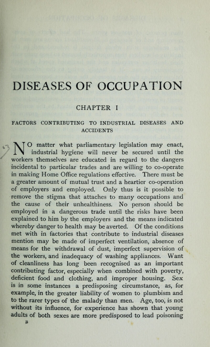 CHAPTER I FACTORS CONTRIBUTING TO INDUSTRIAL DISEASES AND ACCIDENTS O matter what parliamentary legislation may enact, industrial hygiene will never be secured until the workers themselves are educated in regard to the dangers incidental to particular trades and are willing to co-operate in making Home Office regulations effective. There must be a greater amount of mutual trust and a heartier co-operation of employers and employed. Only thus is it possible to remove the stigma that attaches to many occupations and the cause of their unhealthiness. No person should be employed in a dangerous trade until the risks have been explained to him by the employers and the means indicated whereby danger to health may be averted. Of the conditions met with in factories that contribute to industrial diseases mention may be made of imperfect ventilation, absence of means for the withdrawal of dust, imperfect supervision of the workers, and inadequacy of washing appliances. Want of cleanliness has long been recognised as an important contributing factor, especially when combined with poverty, deficient food and clothing, and improper housing. Sex is in some instances a predisposing circumstance, as, for example, in the greater liability of women to plumbism and to the rarer types of the malady than men. Age, too, is not without its influence, for experience has shown that young adults of both sexes are more predisposed to lead poisoning