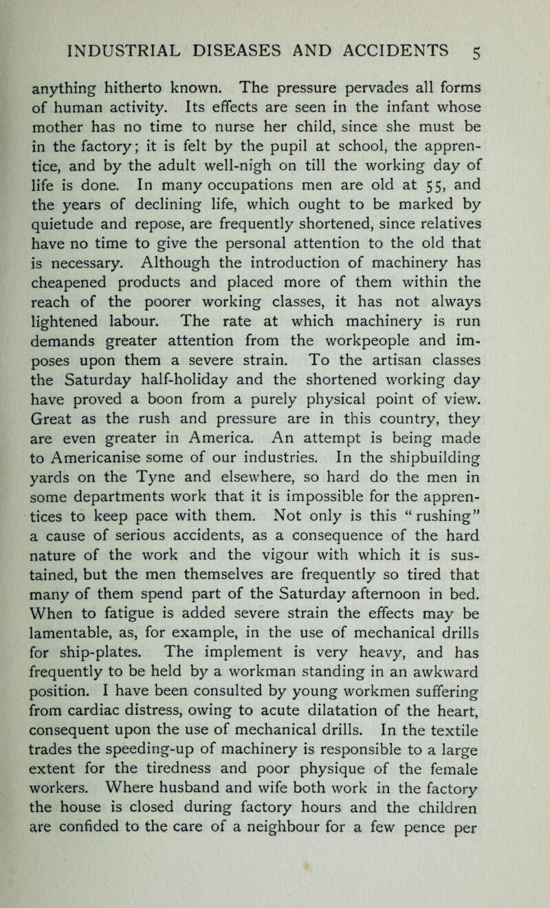 anything hitherto known. The pressure pervades all forms of human activity. Its effects are seen in the infant whose mother has no time to nurse her child, since she must be in the factory; it is felt by the pupil at school, the appren- tice, and by the adult well-nigh on till the working day of life is done. In many occupations men are old at 55, and the years of declining life, which ought to be marked by quietude and repose, are frequently shortened, since relatives have no time to give the personal attention to the old that is necessary. Although the introduction of machinery has cheapened products and placed more of them within the reach of the poorer working classes, it has not always lightened labour. The rate at which machinery is run demands greater attention from the workpeople and im- poses upon them a severe strain. To the artisan classes the Saturday half-holiday and the shortened working day have proved a boon from a purely physical point of view. Great as the rush and pressure are in this country, they are even greater in America. An attempt is being made to Americanise some of our industries. In the shipbuilding yards on the Tyne and elsewhere, so hard do the men in some departments work that it is impossible for the appren- tices to keep pace with them. Not only is this “rushing” a cause of serious accidents, as a consequence of the hard nature of the work and the vigour with which it is sus- tained, but the men themselves are frequently so tired that many of them spend part of the Saturday afternoon in bed. When to fatigue is added severe strain the effects may be lamentable, as, for example, in the use of mechanical drills for ship-plates. The implement is very heavy, and has frequently to be held by a workman standing in an awkward position. I have been consulted by young workmen suffering from cardiac distress, owing to acute dilatation of the heart, consequent upon the use of mechanical drills. In the textile trades the speeding-up of machinery is responsible to a large extent for the tiredness and poor physique of the female workers. Where husband and wife both work in the factory the house is closed during factory hours and the children are confided to the care of a neighbour for a few pence per