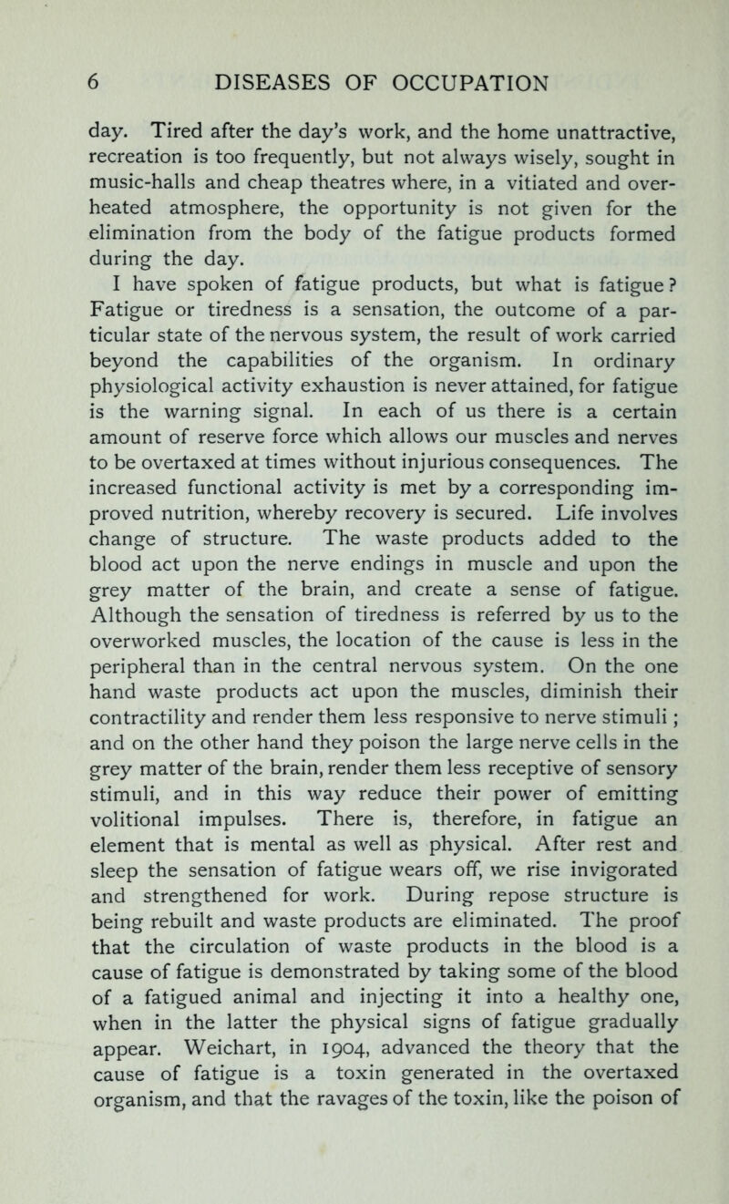 day. Tired after the day’s work, and the home unattractive, recreation is too frequently, but not always wisely, sought in music-halls and cheap theatres where, in a vitiated and over- heated atmosphere, the opportunity is not given for the elimination from the body of the fatigue products formed during the day. I have spoken of fatigue products, but what is fatigue ? Fatigue or tiredness is a sensation, the outcome of a par- ticular state of the nervous system, the result of work carried beyond the capabilities of the organism. In ordinary physiological activity exhaustion is never attained, for fatigue is the warning signal. In each of us there is a certain amount of reserve force which allows our muscles and nerves to be overtaxed at times without injurious consequences. The increased functional activity is met by a corresponding im- proved nutrition, whereby recovery is secured. Life involves change of structure. The waste products added to the blood act upon the nerve endings in muscle and upon the grey matter of the brain, and create a sense of fatigue. Although the sensation of tiredness is referred by us to the overworked muscles, the location of the cause is less in the peripheral than in the central nervous system. On the one hand waste products act upon the muscles, diminish their contractility and render them less responsive to nerve stimuli; and on the other hand they poison the large nerve cells in the grey matter of the brain, render them less receptive of sensory stimuli, and in this way reduce their power of emitting volitional impulses. There is, therefore, in fatigue an element that is mental as well as physical. After rest and sleep the sensation of fatigue wears off, we rise invigorated and strengthened for work. During repose structure is being rebuilt and waste products are eliminated. The proof that the circulation of waste products in the blood is a cause of fatigue is demonstrated by taking some of the blood of a fatigued animal and injecting it into a healthy one, when in the latter the physical signs of fatigue gradually appear. Weichart, in 1904, advanced the theory that the cause of fatigue is a toxin generated in the overtaxed organism, and that the ravages of the toxin, like the poison of