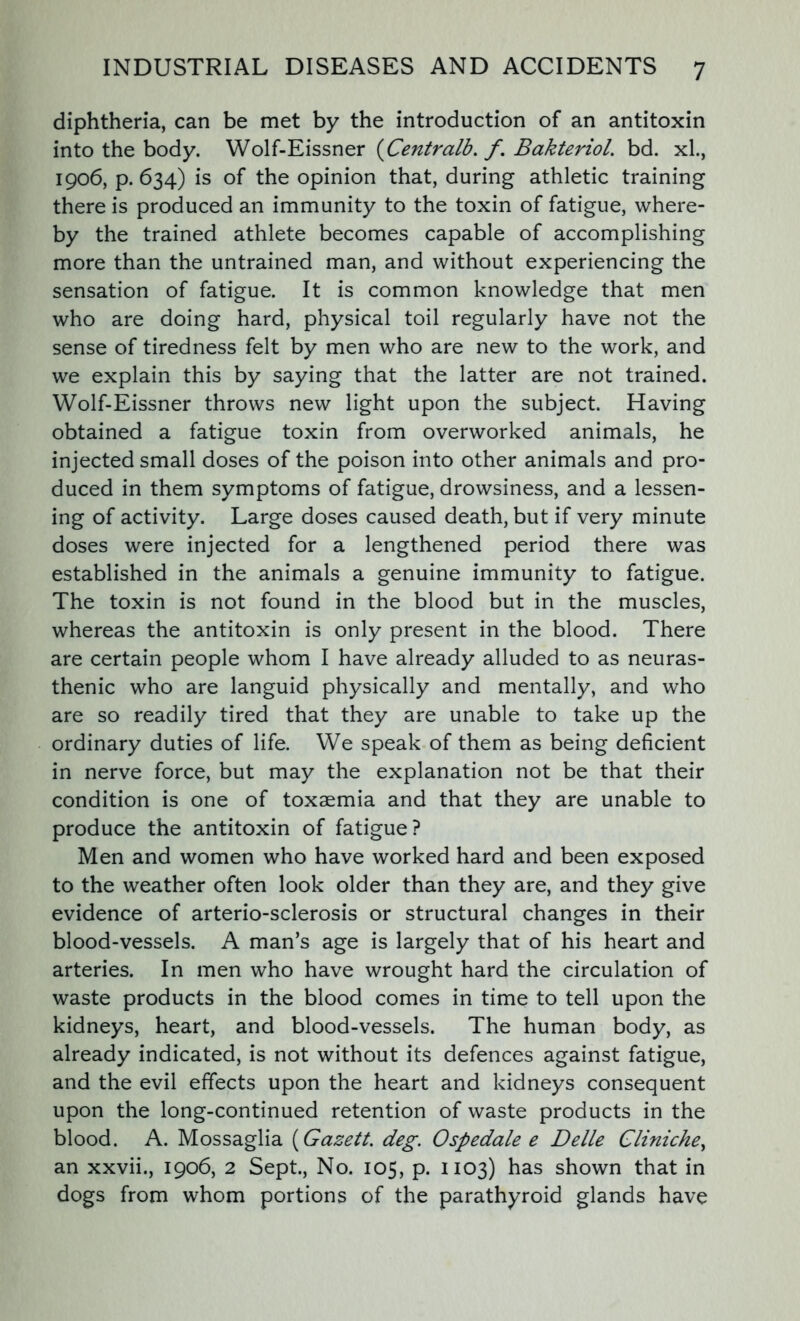 diphtheria, can be met by the introduction of an antitoxin into the body. Wolf-Eissner (Centralb. f. BakterioL bd. xl., 1906, p. 634) is of the opinion that, during athletic training there is produced an immunity to the toxin of fatigue, where- by the trained athlete becomes capable of accomplishing more than the untrained man, and without experiencing the sensation of fatigue. It is common knowledge that men who are doing hard, physical toil regularly have not the sense of tiredness felt by men who are new to the work, and we explain this by saying that the latter are not trained. Wolf-Eissner throws new light upon the subject. Having obtained a fatigue toxin from overworked animals, he injected small doses of the poison into other animals and pro- duced in them symptoms of fatigue, drowsiness, and a lessen- ing of activity. Large doses caused death, but if very minute doses were injected for a lengthened period there was established in the animals a genuine immunity to fatigue. The toxin is not found in the blood but in the muscles, whereas the antitoxin is only present in the blood. There are certain people whom I have already alluded to as neuras- thenic who are languid physically and mentally, and who are so readily tired that they are unable to take up the ordinary duties of life. We speak of them as being deficient in nerve force, but may the explanation not be that their condition is one of toxaemia and that they are unable to produce the antitoxin of fatigue? Men and women who have worked hard and been exposed to the weather often look older than they are, and they give evidence of arterio-sclerosis or structural changes in their blood-vessels. A man’s age is largely that of his heart and arteries. In men who have wrought hard the circulation of waste products in the blood comes in time to tell upon the kidneys, heart, and blood-vessels. The human body, as already indicated, is not without its defences against fatigue, and the evil effects upon the heart and kidneys consequent upon the long-continued retention of waste products in the blood. A. Mossaglia (Gazett. deg. Ospedale e Delle Cliniche, an xxvii., 1906, 2 Sept., No. 105, p. 1103) has shown that in dogs from whom portions of the parathyroid glands have