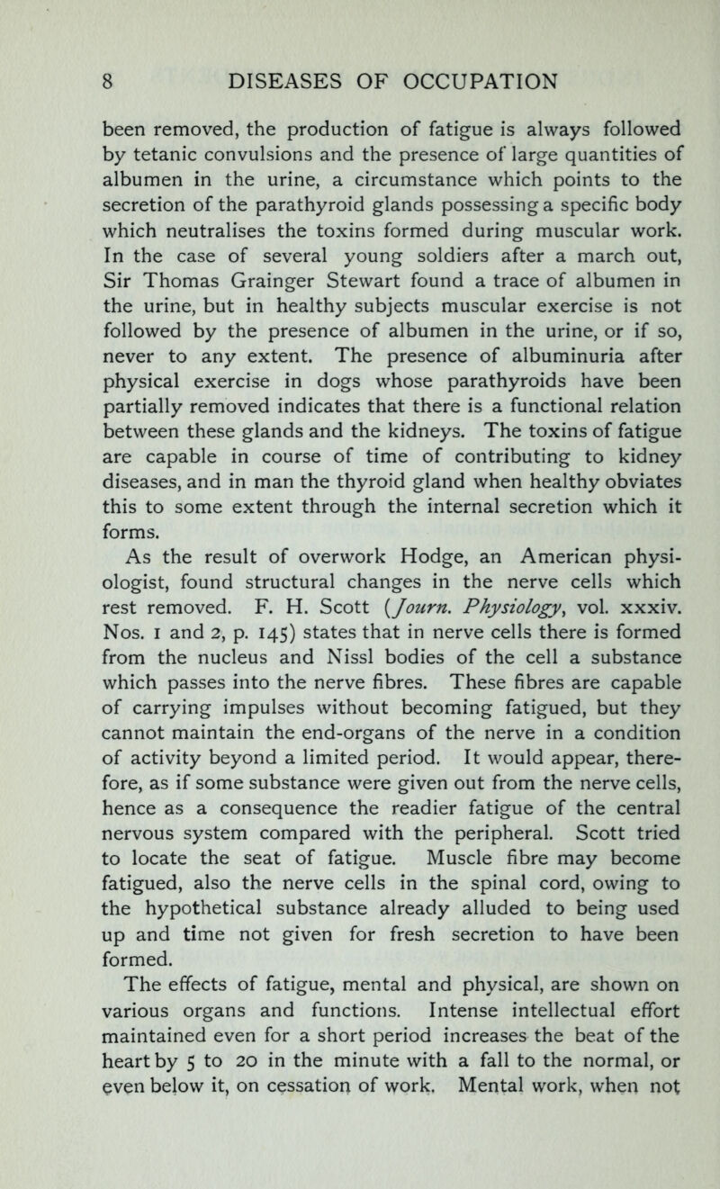 been removed, the production of fatigue is always followed by tetanic convulsions and the presence of large quantities of albumen in the urine, a circumstance which points to the secretion of the parathyroid glands possessing a specific body which neutralises the toxins formed during muscular work. In the case of several young soldiers after a march out, Sir Thomas Grainger Stewart found a trace of albumen in the urine, but in healthy subjects muscular exercise is not followed by the presence of albumen in the urine, or if so, never to any extent. The presence of albuminuria after physical exercise in dogs whose parathyroids have been partially removed indicates that there is a functional relation between these glands and the kidneys. The toxins of fatigue are capable in course of time of contributing to kidney diseases, and in man the thyroid gland when healthy obviates this to some extent through the internal secretion which it forms. As the result of overwork Hodge, an American physi- ologist, found structural changes in the nerve cells which rest removed. F. H. Scott (Journ. Physiology, vol. xxxiv. Nos. i and 2, p. 145) states that in nerve cells there is formed from the nucleus and Nissl bodies of the cell a substance which passes into the nerve fibres. These fibres are capable of carrying impulses without becoming fatigued, but they cannot maintain the end-organs of the nerve in a condition of activity beyond a limited period. It would appear, there- fore, as if some substance were given out from the nerve cells, hence as a consequence the readier fatigue of the central nervous system compared with the peripheral. Scott tried to locate the seat of fatigue. Muscle fibre may become fatigued, also the nerve cells in the spinal cord, owing to the hypothetical substance already alluded to being used up and time not given for fresh secretion to have been formed. The effects of fatigue, mental and physical, are shown on various organs and functions. Intense intellectual effort maintained even for a short period increases the beat of the heart by 5 to 20 in the minute with a fall to the normal, or even below it, on cessation of work. Mental work, when not